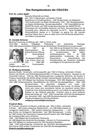 - 6 -
Das Kompetenzteam der CDU/CSU
Prof. Dr. Lothar Späth
Bereiche Wirtschaft und Arbeit.
geb. 1937 in Sigmaringen, verheiratet, 2 Kinder.
Ausbildung im Verwaltungsdienst – 1967 Bürgermeister von Bietigheim -
1972 Innenminister von Baden-Württemberg, 1978 - 1991 Ministerpräsident
von Baden-Württemberg, Bundesratspräsident. – 1991 Geschäftsführer der
JENOPTIK GmbH, seit 1996 Vorstandsvorsitzender der JENOPTIK AG.
Ehrendoktor der Universitäten Karlsruhe und Pecs, Honorarprofessor an der
Universität Jena - Bekannt als Talkmaster von N-TV - Seine Qualitäten als
Wirtschaftsführer bewies er in Thüringen; es gelang ihm, die maroden
optischen Werke Zeis in Jena zu retten und in eine florierende Spitzenfirma
von Weltruf umzuwandeln.
Dr. Annette Schavan
Bereiche Forschung und Bildung; geb. 1955 in Jüchen, ledig.
1974-1980 Studium Pädagogik, Philosophie und Katholische Theologie,
1980-1984 wissenschaftliche Referentin bei der Bischöflichen Studienförderung Cusanuswerk,
ab 1987 als
Abteilungsleiterin für
außerschulische Bildung
im Generalvikariat
Aachen.
Bundesgeschäftsführeri
n der Frauen Union der
CDU – 1988-1995
Leiterin des Cusanuswerks.
Seit 1995 ist sie Ministerin für Kultur, Jugend
und Sport in Baden-Württemberg - Mitglied
im Landesvorstand der baden-
württembergischen CDU – ab 1998
stellvertretende Vorsitzende der CDU
Deutschlands - Vizepräsidentin des
Zentralkomitees der Deutschen Katholiken
und Mitglied im Rundfunkrat des SWR.
info@annette-schavan.de
Dr. Wolfgang Schäuble
Bereiche Außen-, Sicherheits- und Europapolitik. geb. 1942 in Freiburg, verheiratet, 4 Kinder.
Studium der Rechts- und Wirtschaftswissenschaften in Freiburg und Hamburg - Assistent an der
Universität Freiburg - 1978 bis 1984 Rechtsanwalt beim Landgericht Offenburg. Als Student in
Freiburg Vorsitzender des RCDS (Rings Christlich Demokratischer Studenten), später ebenso in
Hamburg. Seit 1972 Mitglied des Deutschen Bundestages. 1975-1984 Mitglied des Europarats.
1981-1984 Parlamentarischer Geschäftsführer der CDU/CSU Bundestagsfraktion – 1984 -1989
Bundesministers für besondere Aufgaben und Leiter des
Bundeskanzleramtes. - 1989 Bundesminister des Inneren. Im Oktober 1990
nimmt sein Leben eine dramatische Wende: ein psychisch kranker Mann
schießt bei einer Wahlveranstaltung auf ihn und verletzt ihn lebensgefährlich.
Seitdem an den Rollstuhl gebunden. Trotzdem nahm er seine politische
Arbeit bald wieder auf. 1991 - 2000 Vorsitzender CDU/CSU Bundestagsfrak-
tion. November 1998 - April 2000 Bundesvorsitzender und seitdem
Präsidiumsmitglied der CDU Deutschlands.
wolfgang.schaeuble@bundestag.de
Friedrich Merz,
für Finanzen, Haushalt und Steuern zuständig; geb. 1955 in Brilon, verheiratet,
3 Kinder. 1982 erstes juristisches Staatsexamen – bis 1985 Referendariat am
Landgericht Saarbrücken - 1985 zweites juristisches Staatsexamen – 1 Jahr
lang Richter am Amtsgericht Saarbrücken - Seit 1986 Rechtsanwalt - 3 Jahre
bis 1989 Verband der Chemischen Industrie Bonn/Frankfurt. Seit 1990 Mitglied
der Anwaltssozietät Leinen & Derichs.
1989 - 1994 Mitglied des Europäischen Parlaments.
Ab 1998 Mitglied des Deutschen Bundestages - Obmann im Finanzausschuss
Seit 1997 Mitglied im Landesvorstand der CDU Nordrhein-Westfalen –
1998 - 2000 stellvertretender Vorsitzender der CDU/CSU Bundestagsfraktion
Seit Februar 2000 ist Merz Vorsitzender der CDU/CSU Bundestagsfraktion.
friedrich.merz@bundestag.de
 
