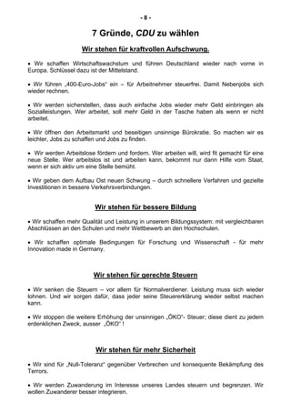 - 8 -
7 Gründe, CDU zu wählen
Wir stehen für kraftvollen Aufschwung.
• Wir schaffen Wirtschaftswachstum und führen Deutschland wieder nach vorne in
Europa. Schlüssel dazu ist der Mittelstand.
• Wir führen „400-Euro-Jobs“ ein – für Arbeitnehmer steuerfrei. Damit Nebenjobs sich
wieder rechnen.
• Wir werden sicherstellen, dass auch einfache Jobs wieder mehr Geld einbringen als
Sozialleistungen. Wer arbeitet, soll mehr Geld in der Tasche haben als wenn er nicht
arbeitet.
• Wir öffnen den Arbeitsmarkt und beseitigen unsinnige Bürokratie. So machen wir es
leichter, Jobs zu schaffen und Jobs zu finden.
• Wir werden Arbeitslose fördern und fordern. Wer arbeiten will, wird fit gemacht für eine
neue Stelle. Wer arbeitslos ist und arbeiten kann, bekommt nur dann Hilfe vom Staat,
wenn er sich aktiv um eine Stelle bemüht.
• Wir geben dem Aufbau Ost neuen Schwung – durch schnellere Verfahren und gezielte
Investitionen in bessere Verkehrsverbindungen.
Wir stehen für bessere Bildung
• Wir schaffen mehr Qualität und Leistung in unserem Bildungssystem: mit vergleichbaren
Abschlüssen an den Schulen und mehr Wettbewerb an den Hochschulen.
• Wir schaffen optimale Bedingungen für Forschung und Wissenschaft - für mehr
Innovation made in Germany.
Wir stehen für gerechte Steuern
• Wir senken die Steuern – vor allem für Normalverdiener. Leistung muss sich wieder
lohnen. Und wir sorgen dafür, dass jeder seine Steuererklärung wieder selbst machen
kann.
• Wir stoppen die weitere Erhöhung der unsinnigen „ÖKO“- Steuer; diese dient zu jedem
erdenklichen Zweck, ausser „ÖKO“ !
Wir stehen für mehr Sicherheit
• Wir sind für „Null-Toleranz“ gegenüber Verbrechen und konsequente Bekämpfung des
Terrors.
• Wir werden Zuwanderung im Interesse unseres Landes steuern und begrenzen. Wir
wollen Zuwanderer besser integrieren.
 