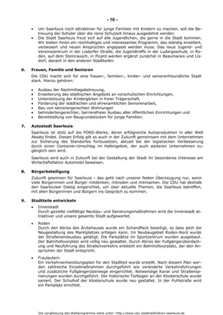 Die Langfassung des Wahlprogramms siehe unter: http://www.cdu-stadtratsfrakion-saarlouis.de
- 10 -
 Um Saarlouis noch attraktiver für junge Familien mit Kindern zu machen, soll die Be-
treuung der Schüler über die reine Schulzeit hinaus ausgedehnt werden.
 Die Stadt Saarlouis freut sich auf alle Jugendlichen, die gerne in die Stadt kommen.
Wir bieten ihnen ein reichhaltiges und interessantes Programm, das ständig erweitert,
verbessert und neuen Ansprüchen angepasst werden muss. Das neue Jugend- und
Vereinszentrum in der Lisdorfer Straße, die Jugendtreffs in der Ludwigsschule, in Ro-
den, auf dem Steinrausch, in Picard werden ergänzt zunächst in Beaumarais und Lis-
dorf, danach in den anderen Stadtteilen.
6. Frauen, Familie und Senioren
Die CDU macht sich für eine frauen-, familien-, kinder- und seniorenfreundliche Stadt
stark. Hierzu gehören:
 Ausbau der Nachmittagsbetreuung,
 Erweiterung des städtischen Angebots an vorschulischen Einrichtungen,
 Unterstützung der Kindergärten in freier Trägerschaft,
 Förderung der städtischen und ehrenamtlichen Seniorenarbeit,
 Bau von seniorengerechten Wohnungen
 behindertengerechter, barrierefreier Ausbau aller öffentlichen Einrichtungen und
 Bereitstellung von Baugrundstücken für junge Familien.
7. Autostadt Saarlouis
Saarlouis ist stolz auf die FORD-Werke, deren erfolgreiche Autoproduktion in aller Welt
Absatz findet. Diesen Erfolg gilt es auch in der Zukunft gemeinsam mit dem Unternehmen
zur Sicherung des Standortes fortzusetzen, aktuell bei der logistischen Verbesserung
durch einen Container-Umschlag im Hafengebiet, der auch weiteren Unternehmen zu-
gänglich sein wird.
Saarlouis wird auch in Zukunft bei der Gestaltung der Stadt ihr besonderes Interesse am
Wirtschaftsfaktor Automobil beweisen.
8. Bürgerbeteiligung
Zukunft gewinnen für Saarlouis - das geht nach unserer festen Überzeugung nur, wenn
viele Bürgerinnen und Bürger mitdenken, mitreden und mitmachen. Die CDU hat deshalb
den Saarlouiser Dialog eingerichtet, um über aktuelle Themen, die Saarlouis betreffen,
mit allen Bürgerinnen und Bürgern ins Gespräch zu kommen.
9. Stadtteile entwickeln
 Innenstadt
Durch gezielte vielfältige Neubau- und Sanierungsmaßnahmen wird die Innenstadt at-
traktiver und unsere gesamte Stadt aufgewertet.
 Roden
Durch den Abriss des Ärztehauses wurde ein Schandfleck beseitigt, so dass jetzt die
Neugestaltung des Marktplatzes erfolgen kann. Im Neubaugebiet Roden-Nord wurde
der Straßenendausbau getätigt. Die Parkplätze im Sportzentrum wurden ausgebaut.
Der Bahnhofsvorplatz wird völlig neu gestaltet. Durch Abriss der Fußgängerüberdach-
ung und Neuführung des Straßenverkehrs entsteht ein Bahnhofsvorplatz, der den An-
sprüchen der Stadt entspricht.
 Fraulautern
Ein Verkehrsentwicklungsplan für den Stadtteil wurde erstellt. Nach diesem Plan wer-
den zahlreiche Einzelmaßnahmen durchgeführt wie veränderte Verkehrsführungen
und zusätzliche Fußgängerüberwege eingerichtet. Notwendige Kanal und Straßensa-
nierungen wurden durchgeführt. Der historische Torbogen an der Klosterschule wurde
saniert. Der Schulhof der Klosterschule wurde neu gestaltet. In der Puhlstraße wird
ein Parkplatz errichtet.
 