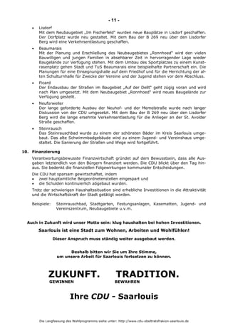 Die Langfassung des Wahlprogramms siehe unter: http://www.cdu-stadtratsfrakion-saarlouis.de
- 11 -
 Lisdorf
Mit dem Neubaugebiet „Im Fischerfeld“ wurden neue Bauplätze in Lisdorf geschaffen.
Der Dorfplatz wurde neu gestaltet. Mit dem Bau der B 269 neu über den Lisdorfer
Berg wird eine Verkehrsentlastung geschaffen.
 Beaumarais
Mit der Planung und Erschließung des Neubaugebietes „Ronnhoed“ wird den vielen
Bauwilligen und jungen Familien in absehbarer Zeit in hervorragender Lage wieder
Baugelände zur Verfügung stehen. Mit dem Umbau des Sportplatzes zu einem Kunst-
rasenplatz gehen Stadt und TuS Beaumarais eine beispielhafte Partnerschaft ein. Die
Planungen für eine Einsegnungshalle auf dem Friedhof und für die Herrichtung der al-
ten Schulturnhalle für Zwecke der Vereine und der Jugend stehen vor dem Abschluss.
 Picard
Der Endausbau der Straßen im Baugebiet „Auf der Dellt“ geht zügig voran und wird
nach Plan umgesetzt. Mit dem Neubaugebiet „Ronnhoed“ wird neues Baugelände zur
Verfügung gestellt.
 Neuforweiler
Der lange geforderte Ausbau der Neuhof- und der Memelstraße wurde nach langer
Diskussion von der CDU umgesetzt. Mit dem Bau der B 269 neu über den Lisdorfer
Berg wird die lange ersehnte Verkehrsentlastung für die Anlieger an der St. Avolder
Straße geschaffen.
 Steinrausch
Das Steinrauschbad wurde zu einem der schönsten Bäder im Kreis Saarlouis umge-
baut. Das alte Schwimmbadgebäude wird zu einem Jugend- und Vereinshaus umge-
staltet. Die Sanierung der Straßen und Wege wird fortgeführt.
10. Finanzierung
Verantwortungsbewusste Finanzwirtschaft gründet auf dem Bewusstsein, dass alle Aus-
gaben letztendlich von den Bürgern finanziert werden. Die CDU blickt über den Tag hin-
aus. Sie bedenkt die finanziellen Folgewirkungen kommunaler Entscheidungen.
Die CDU hat sparsam gewirtschaftet, indem
 zwei hauptamtliche Beigeordnetenstellen eingespart und
 die Schulden kontinuierlich abgebaut wurden.
Trotz der schwierigen Haushaltssituation sind erhebliche Investitionen in die Attraktivität
und die Wirtschaftskraft der Stadt getätigt worden.
Beispiele: Steinrauschbad, Stadtgarten, Festungsanlagen, Kasematten, Jugend- und
Vereinszentrum, Neubaugebiete u.v.m.
Auch in Zukunft wird unser Motto sein: klug haushalten bei hohen Investitionen.
Saarlouis ist eine Stadt zum Wohnen, Arbeiten und Wohlfühlen!
Dieser Anspruch muss ständig weiter ausgebaut werden.
Deshalb bitten wir Sie um Ihre Stimme,
um unsere Arbeit für Saarlouis fortsetzen zu können.
ZUKUNFT. TRADITION.
GEWINNEN BEWAHREN
Ihre CDU - Saarlouis
 