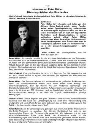 - 12 -
Interview mit Peter Müller,
Ministerpräsident des Saarlandes
Lisdorf aktuell interviewte Ministerpräsident Peter Müller zur aktuellen Situation in
Lisdorf, Saarlouis, Land und Bund.
Zur Person:
Peter Müller ist verheiratet und Vater von drei
Söhnen. Seine Freizeit gehört seiner Familie.
Neben seiner Sportbegeisterung insbesondere
als Fußballer spielt er gerne Schach und Skat. In
seiner Studienzeit war er auch ein begeisterter
Klarinetten- und Saxophonspieler. In seiner
politischen Arbeit pflegt Peter Müller
insbesondere einen lebendigen Diskussionsstil.
Seine Fachkompetenz und Sachlichkeit wird in
schwierigen Debatten auch auf Bundesebene –
so in der Zuwanderungsdiskussion – sehr
geschätzt.
Lisdorf aktuell: Herr Ministerpräsident, was fällt
Ihnen zu Lisdorf ein?
Peter Müller: Spontan die Lisdorfer Au, die fruchtbare Gemüsekammer des Saarlandes.
Natürlich aber auch die intakte Gemeinschaft. Obwohl Lisdorf ein Stadtteil von Saarlouis
ist, hat es sich eine sehr dörfliche Struktur und ein funktionierendes Vereinsleben erhalten.
Aktuell denke ich auch an den Gewerbepark „Lisdorfer Berg“, der nun konkrete Formen
annimmt. Die Landesregierung will mit der Stadt Saarlouis den Gewerbepark "Lisdorfer
Berg" gemeinsam voranbringen.
Lisdorf aktuell: Eine gute Nachricht für Lisdorf und Saarlouis. Das „Wir fangen schon mal
an“ ist in Lisdorf deutlich zu spüren. Wie beurteilen Sie allgemein den wirtschaftlichen
Wandel im Saarland?
Peter Müller: Das Saarland befindet sich inmitten eines tief greifenden Strukturwandels.
Stahl- und Automobilindustrie leisten noch immer einen hohen Beitrag zum
Wirtschaftswachstum, doch der Wandel hin zum modernen Technologie- und
Dienstleistungsstandort vollzieht sich deutlich. Aufgrund der hervorragenden strategischen
Lage – im Umkreis von 560 Kilometern rund um Saarbrücken wird die Hälfte des EU-
Bruttosozialprodukts erzeugt – hat auch die Logistik außerordentlich günstige
Bedingungen.
Lisdorf aktuell: Daraus ergeben sich gute Chancen – auch für den Automobilstandort
Saarlouis und das Land. Die Landesregierung hat unter Ihrer Verantwortung eine
erfolgreiche und solide Politik für das Land betrieben. Wie wird die Landesregierung ihre
Politik in den kommenden Jahren ausrichten?
Peter Müller: Es ist der Landesregierung gelungen, aus einem Zwei-Drittel-Wachstum ein
Vier-Drittel-Wachstum zu gestalten. Das kleinste Bundesland hat sich so zur
dynamischsten Region der Bundesrepublik gewandelt. Wir bekennen uns zu einer
wirtschaftsfreundlichen Politik, einer Politik, die Arbeitsplätze erhält und die
Rahmenbedingungen dafür schafft, dass neue Arbeitsplätze geschaffen werden können,
dass Betriebe expandieren können und dass Existenzgründungen erfolgreich sein können.
An diese erfolgreiche Politik werden wir anknüpfen.
 