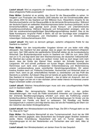 - 13 -
Lisdorf aktuell: Wird es angesichts der drastischen Steuerausfälle nicht schwieriger, an
diese erfolgreiche Politik anzuknüpfen?
Peter Müller: Zunächst ist es wichtig, den Grund für die Steuerausfälle zu sehen. Im
Vergleich zum Finanzplan des Oktobers 2000 belaufen sich die Einnahmeausfälle allein
des Jahres 2004 für das Saarland auf 522 Millionen Euro. Wesentliche Ursache für die
Wachstumsschwäche und die Steuerausfälle ist die lahmende Binnenkonjunktur. Während
der deutsche Export am weltweiten Wachstumsprozess bisher durchaus partizipiert, ist die
binnenwirtschaftliche Lage geprägt durch private Konsum- und unternehmerische
Investitionszurückhaltung. Während Sparquote und Schwarzarbeit ansteigen, sinkt die
Zahl der sozialversicherungspflichtigen Beschäftigungsverhältnisse deutlich. Dies ist die
fatale Konsequenz rot-grüner Politik in Berlin, die auf der Grundlage einer unsäglichen
Kombination aus Inkonsequenz und Inkompetenz zwingend zur Zerstörung des
notwendigen Verbrauchervertrauens führt.
Lisdorf aktuell: Wie kann es dennoch gelingen, weiterhin erfolgreiche Politik für das
Saarland zu machen?
Peter Müller: Von den konjunkturellen Vorgaben können wir uns leider nicht völlig
abkoppeln. Das Saarland hat aber gezeigt, dass es gegen den Bundestrend erfolgreich
sein kann. Seit 1999 wächst die saarländische Wirtschaft stärker als die bundesdeutsche
Wirtschaft: Das Bruttoinlandsprodukt wuchs im Saarland von 1999 bis zum Jahre 2003
real um 5,1% und liegt damit über dem Wachstumsniveau der deutschen Volkswirtschaft.
Die Kleinheit des Landes ist dabei von großem Vorteil. Geht es doch längst nicht mehr
darum, dass der Große den Kleinen frisst, sondern der Schnelle bezwingt den
Langsamen. Wir sind schnell, profitieren von kurzen Wegen, überwinden bürokratische
Hemmnisse auch dank einer umfassenden Entbürokratisierung und Modernisierung
unserer Landesverwaltung sowie vereinfachter Genehmigungsverfahren. Wir setzen
kreative Ansätze rasch um. Politische Entscheider, Hochschulen und Wirtschaft sitzen an
einem Tisch, wenn es gilt, wirtschaftliches Handeln zu vereinfachen und das Profil des
Standorts zu schärfen. Auf diesem Weg sind wir bereits ein gutes Stück voran gekommen.
Das Saarland ist innovativ. Innovatives Saarland – das ist daher ein Anspruch, dem wir
Rechnung tragen und den wir in den nächsten Jahren weiter intensiv im Interesse unserer
Region entwickeln wollen und werden.
Lisdorf aktuell: Welchen Herausforderungen muss sich eine zukunftsgerichtete Politik
auch im Saarland stellen?
Peter Müller: Der demographische Wandel gehört sicher zu den großen
Herausforderungen. Hier muss die Politik konstruktive Antworten und Lösungen finden.
Der drohende Bevölkerungsrückgang erfordert zum einen die Fortführung unserer
familienfreundlichen Politik im Saarland, um die Rahmenbedingungen für Kinder und die
Vereinbarkeit von Familie und Beruf zu verbessern. Die freiwillige und flexible
Ganztagsschule in unserem Land trägt ebenso dazu bei wie die Freistellung der Eltern von
den Gebühren des letzten Kindergartenjahres.
Lisdorf aktuell: Herr Ministerpräsident eine letzte Frage. Die EM in Portugal steht vor der
Tür. Was ist Ihr Tipp?
Peter Müller: Die Deutsche Mannschaft ist eine Turniermannschaft. Auch bei der WM
2002 hat niemand geglaubt, dass Deutschland das Endspiel gegen Brasilien bestreiten
würde. Meine Einschätzung: Deutschland wird sich im Turnier steigern. Die
Vorrundengruppe ist mit den Niederlanden und Tschechien aber sehr stark. Alles ist
möglich.
Lisdorf aktuell: Herr Ministerpräsident, wir danken Ihnen für das Gespräch
 