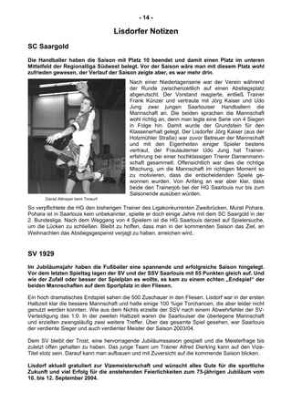 - 14 -
Lisdorfer Notizen
SC Saargold
Die Handballer haben die Saison mit Platz 10 beendet und damit einen Platz im unteren
Mittelfeld der Regionalliga Südwest belegt. Vor der Saison wäre man mit diesem Platz wohl
zufrieden gewesen, der Verlauf der Saison zeigte aber, es war mehr drin.
Nach einer Niederlagenserie war der Verein während
der Runde zwischenzeitlich auf einen Abstiegsplatz
abgerutscht. Der Vorstand reagierte, entließ Trainer
Frank Künzer und vertraute mit Jörg Kaiser und Udo
Jung zwei jungen Saarlouiser Handballern die
Mannschaft an. Die beiden sprachen die Mannschaft
wohl richtig an, denn man legte eine Serie von 4 Siegen
in Folge hin. Damit wurde der Grundstein für den
Klassenerhalt gelegt. Der Lisdorfer Jörg Kaiser (aus der
Holzmühler Straße) war zuvor Betreuer der Mannschaft
und mit den Eigenheiten einiger Spieler bestens
vertraut, der Fraulauterner Udo Jung hat Trainer-
erfahrung bei einer hochklassigen Trierer Damenmann-
schaft gesammelt. Offensichtlich war dies die richtige
Mischung, um die Mannschaft im richtigen Moment so
zu motivieren, dass die entscheidenden Spiele ge-
wonnen wurden. Von Anfang an war aber klar, dass
beide den Trainerjob bei der HG Saarlouis nur bis zum
Saisonende ausüben würden.
Daniel Altmayer beim Torwurf
So verpflichtete die HG den bisherigen Trainer des Ligakonkurrenten Zweibrücken, Murat Pohara.
Pohara ist in Saarlouis kein unbekannter, spielte er doch einige Jahre mit dem SC Saargold in der
2. Bundesliga. Nach dem Weggang von 4 Spielern ist die HG Saarlouis derzeit auf Spielersuche,
um die Lücken zu schließen. Bleibt zu hoffen, dass man in der kommenden Saison das Ziel, an
Weihnachten das Abstiegsgespenst verjagt zu haben, erreichen wird.
SV 1929
Im Jubiläumsjahr haben die Fußballer eine spannende und erfolgreiche Saison hingelegt.
Vor dem letzten Spieltag lagen der SV und der SSV Saarlouis mit 65 Punkten gleich auf. Und
wie der Zufall oder besser der Spielplan es wollte, es kam zu einem echten „Endspiel“ der
beiden Mannschaften auf dem Sportplatz in den Fliesen.
Ein hoch dramatisches Endspiel sahen die 500 Zuschauer in den Fliesen. Lisdorf war in der ersten
Halbzeit klar die bessere Mannschaft und hatte einige 100 %ige Torchancen, die aber leider nicht
genutzt werden konnten. Wie aus dem Nichts erzielte der SSV nach einem Abwehrfehler der SV-
Verteidigung das 1:0. In der zweiten Halbzeit waren die Saarlouiser die überlegene Mannschaft
und erzielten zwangsläufig zwei weitere Treffer. Über das gesamte Spiel gesehen, war Saarlouis
der verdiente Sieger und auch verdienter Meister der Saison 2003/04.
Dem SV bleibt der Trost, eine hervorragende Jubiläumssaison gespielt und die Meisterfrage bis
zuletzt offen gehalten zu haben. Das junge Team um Trainer Alfred Dierking kann auf den Vize-
Titel stolz sein. Darauf kann man aufbauen und mit Zuversicht auf die kommende Saison blicken.
Lisdorf aktuell gratuliert zur Vizemeisterschaft und wünscht alles Gute für die sportliche
Zukunft und viel Erfolg für die anstehenden Feierlichkeiten zum 75-jährigen Jubiläum vom
10. bis 12. September 2004.
 