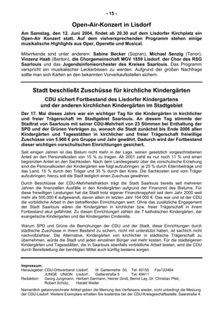 - 15 -
Open-Air-Konzert in Lisdorf
Am Samstag, den 12. Juni 2004, findet ab 20.30 auf dem Lisdorfer Kirchplatz ein
Open-Air Konzert statt. Auf dem vielversprechenden Programm stehen einige
musikalische Highlights aus Oper, Operette und Musical.
Mitwirkende sind unter anderem: Sabine Becker (Sopran), Michael Senzig (Tenor),
Vinzenz Haab (Bariton), die Chorgemeinschaft MGV 1859 Lisdorf, der Chor des RSG
Saarlouis und das Jugendsinfonieorchester des Kreises Saarlouis. Das Programm
verspricht ein musikalischer Leckerbissen zu werden. Aufgrund der großen Nachfrage
sollte man sich Karten an den bekannten Vorverkaufsstellen sichern.
Stadt beschließt Zuschüsse für kirchliche Kindergärten
CDU sichert Fortbestand des Lisdorfer Kindergartens
und der anderen kirchlichen Kindergärten im Stadtgebiet
Der 17. Mai dieses Jahrs war ein wichtiger Tag für die Kindergärten in kirchlicher
und freier Trägerschaft im Stadtgebiet Saarlouis. An diesem Tag stimmte der
Stadtrat von Saarlouis mit seiner CDU-Mehrheit von 23 Stimmen bei Enthaltung der
SPD und der Grünen Verträgen zu, wonach die Stadt zunächst bis Ende 2006 allen
Kindergärten und Tagesstätten in kirchlicher und freier Trägerschaft freiwillige
Zuschüsse von 5.900 € pro Gruppe und Jahr gewährt. Dadurch wird der Fortbestand
dieser wichtigen vorschulischen Einrichtungen gesichert.
Seit einigen Jahren ist das Bistum nicht mehr in der Lage, seinen gesetzlich vorgeschriebenen
Anteil an den Personalkosten von 15 % zu tragen. Ab 2001 zahlt es nur noch 11 % und einen
begrenzten Anteil an den Sachkosten. Nach dem Landesgesetz über die vorschulische Erziehung
sind die Personalkosten der Kindergärten wie folgt aufzubringen: je 25 % durch Elternbeiträge und
das Land, 15 % durch den Träger und 35 % durch den Kreis. Die Sachkosten sind vom Träger
aufzubringen; hierzu soll die Stadt lediglich einen Zuschuss gewähren.
Durch Beschlüsse der CDU-Mehrheitsfraktion trägt die Stadt Saarlouis bereits seit mehreren
Jahren die finanziellen Ausfälle in den Kindergärten aufgrund der Finanznot des Bistums. Für
diese freiwilligen Leistungen hat die Stadt trotz eigener Finanzknappheit seit dem Jahr 2000 weit
mehr als 500.000 € aufgewandt, davon allein im letzten Jahr 164.000 €. Das war und ist der CDU
die vorbildliche Arbeit in den betreffenden Einrichtungen wert. Ohne das zusätzliche Engagement
der Stadt Saarlouis wären die Kindergärten in kirchlicher bzw. freier Trägerschaft in ihrem
Fortbestand akut gefährdet. Zu diesen Einrichtungen zählen die 7 katholischen Kindergärten, der
evangelische Kindergarten und der Kindergarten Cinderella.
Warum SPD und Grüne die Bemühungen der CDU und der Stadt, diese Einrichtungen durch
städtische Zuschüsse in ihrem Bestand zu sichern, nicht mit unterstützt haben, ist sachlich nicht
nachvollziehbar. Die Alternative, Kindergärten von kirchlicher in städtische Trägerschaft zu
übernehmen, würde die Stadt und jeden einzelnen Bürger viel mehr kosten. Für die stadteigenen
Kindergärten und Tagesstätten, die in Saarlouis ebenfalls vorbildliche Arbeit leisten, wird die CDU
durch Bereitstellung der benötigten Mittel auch künftig bestens sorgen.
Impressum:
Herausgeber:CDU-Ortsverband Lisdorf, III. Gartenreihe 50, Tel. 40155 Fax122464
JUNGE UNION Lisdorf , Gatterstraße 5 Tel. 49411
Redaktion: Georg Jungmann, Herbert Germann, Heiner Groß, Bernd Lay, Dr. Christian Pfeil,
Robert Schütz, Harald Weiler
Namentlich gekennzeichnete Artikel geben die Meinung des Verfassers wieder, nicht unbedingt die Meinung
der CDU-Lisdorf. Weitere Exemplare erhalten Sie kostenlos bei der CDU-Kreisgeschäftsstelle, Saarstraße 4.
 