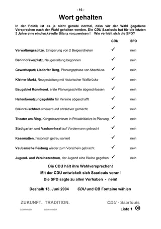 - 16 -
Wort gehalten
In der Politik ist es ja nicht gerade normal, dass vor der Wahl gegebene
Versprechen nach der Wahl gehalten werden. Die CDU Saarlouis hat für die letzten
5 Jahre eine eindrucksvolle Bilanz vorzuweisen ! Wie verhielt sich die SPD?
CDU SPD
Verwaltungsspitze, Einsparung von 2 Beigeordneten  nein
Bahnhofsvorplatz, Neugestaltung begonnen  nein
Gewerbepark Lisdorfer Berg, Planungsphase vor Abschluss  nein
Kleiner Markt, Neugestaltung mit historischer Wallbrücke  nein
Baugebiet Ronnhoed, erste Planungsschritte abgeschlossen  nein
Hallenbenutzungsgebühr für Vereine abgeschafft  nein
Steinrauschbad erneuert und attraktiver gemacht  nein
Theater am Ring, Kongresszentrum in Privatinitiative in Planung  nein
Stadtgarten und Vauban-Insel auf Vordermann gebracht  nein
Kasematten, historisch getreu saniert  nein
Vaubansche Festung wieder zum Vorschein gebracht  nein
Jugend- und Vereinszentrum, der Jugend eine Bleibe gegeben  nein
Die CDU hält ihre Wahlversprechen!
Mit der CDU entwickelt sich Saarlouis voran!
Die SPD sagte zu allen Vorhaben - nein!
Deshalb 13. Juni 2004 CDU und OB Fontaine wählen
ZUKUNFT. TRADITION. CDU - Saarlouis
GEWINNEN BEWAHREN Liste 1 
 