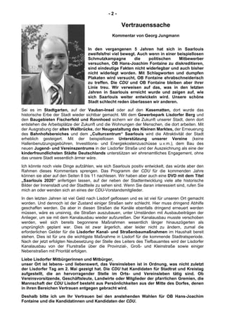 - 2 -
Vertrauenssache
Kommentar von Georg Jungmann
In den vergangenen 5 Jahren hat sich in Saarlouis
zweifelsfrei viel bewegt. Auch wenn in einer beispiellosen
Schmutzkampagne die politischen Mitbewerber
versuchen, OB Hans-Joachim Fontaine zu diskreditieren,
sind eindeutige Fakten nicht widerlegbar und auch bisher
nicht widerlegt worden. Mit Schlagworten und dumpfen
Plakaten wird versucht, OB Fontaine ehrabschneiderisch
zu treffen. Die CDU und OB Fontaine bleiben aber ihrer
Linie treu. Wir verweisen auf das, was in den letzten
Jahren in Saarlouis erreicht wurde und zeigen auf, wie
sich Saarlouis weiter entwickeln wird. Unsere schöne
Stadt schlecht reden überlassen wir anderen.
Sei es im Stadtgarten, auf der Vauban-Insel oder auf den Kasematten, dort wurde das
historische Erbe der Stadt wieder sichtbar gemacht. Mit dem Gewerbepark Lisdorfer Berg und
den Baugebieten Fischerfeld und Ronnhoed sichern wir die Zukunft unserer Stadt, denn dort
entstehen die Arbeitsplätze der Zukunft und die Wohnungen der Menschen, die dort arbeiten. Mit
der Ausgrabung der alten Wallbrücke, der Neugestaltung des Kleinen Marktes, der Erneuerung
des Bahnhofsbereiches und dem „Culturcentrum“ Saarlouis wird die Attraktivität der Stadt
erheblich gesteigert. Mit der beispiellosen Unterstützung unserer Vereine (keine
Hallenbenutzungsgebühren, Investitions- und Energiekostenzuschüsse u.v.m.), dem Bau des
neuen Jugend- und Vereinszentrums in der Lisdorfer Straße und der Auszeichnung als eine der
kinderfreundlichsten Städte Deutschlands unterstützen wir ehrenamtliches Engagement, ohne
das unsere Stadt wesentlich ärmer wäre.
Ich könnte noch viele Dinge aufzählen, wie sich Saarlouis positiv entwickelt, das würde aber den
Rahmen dieses Kommentars sprengen. Das Programm der CDU für die kommenden Jahre
können sie aber auf den Seiten 8 bis 11 nachlesen. Wir haben aber auch eine DVD mit dem Titel
„Saarlouis 2020“ anfertigen lassen, auf der neben der Stadtentwicklung viele alte historische
Bilder der Innenstadt und der Stadtteile zu sehen sind. Wenn Sie daran interessiert sind, rufen Sie
mich an oder wenden sich an eines der CDU-Vorstandsmitglieder.
In den letzten Jahren ist viel Geld nach Lisdorf geflossen und es ist viel für unseren Ort gemacht
worden. Und dennoch ist der Zustand einiger Straßen sehr schlecht. Hier muss dringend Abhilfe
geschaffen werden. Da aber in diesen Straßen die Kanäle ebenfalls dringend erneuert werden
müssen, wäre es unsinnig, die Straßen auszubauen, unter Umständen mit Ausbaubeiträgen der
Anlieger, um sie mit dem Kanalausbau wieder aufzureißen. Der Kanalausbau musste verschoben
werden, weil sich bereits begonnene Maßnahmen wesentlich länger hinauszögerten als
ursprünglich geplant war. Dies ist zwar ärgerlich, aber leider nicht zu ändern, zumal die
erforderlichen Gelder für die Lisdorfer Kanal- und Straßenbaumaßnahmen im Haushalt bereit
stehen. Dies ist für uns die wichtigste Maßnahme in Lisdorf für die kommende Stadtratsperiode.
Nach der jetzt erfolgten Neubesetzung der Stelle des Leiters des Tiefbauamtes wird der Lisdorfer
Kanalausbau von der Flurstraße über die Provinzial-, Groß- und Kleinstraße sowie einiger
Nebenstraßen mit Priorität erfolgen.
Liebe Lisdorfer Mitbürgerinnen und Mitbürger,
unser Ort ist lebens- und liebenswert, das Vereinsleben ist in Ordnung, was nicht zuletzt
der Lisdorfer Tag am 2. Mai gezeigt hat. Die CDU hat Kandidaten für Stadtrat und Kreistag
aufgestellt, die an hervorragender Stelle im Orts- und Vereinsleben tätig sind. Ob
Vereinsvorsitzende, Geschäftsleute, Landwirte oder Mitglieder der pfarrlichen Gremien, die
Mannschaft der CDU Lisdorf besteht aus Persönlichkeiten aus der Mitte des Dorfes, denen
in ihren Bereichen Vertrauen entgegen gebracht wird.
Deshalb bitte ich um Ihr Vertrauen bei den anstehenden Wahlen für OB Hans-Joachim
Fontaine und die Kandidatinnen und Kandidaten der CDU.
 