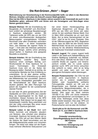 - 3 -
Die Rot-Grünen „Nein“ – Sager
Wahrnehmung von Verantwortung in der Kommunalpolitik heißt, vor allem in den Bereichen
Wohnen, Arbeiten und Leben die Zukunft unserer Stadt gestalten.
Dies hat die CDU in Saarlouis in den letzten Jahren sowohl in der Innenstadt als auch in den
Stadtteilen getan, während SPD und Grüne sich als Verweigerer und Nein-Sager einen
Namen gemacht haben.
Beispiel Wohnen: Mit der Erschließung der
Baugebiete „Im Fischerfeld“ und „Ronnhoed“
kann endlich der jahrelange Bauplatzmangel
in Saarlouis aufgehoben werden. Mit
Taktiererei wollte die SPD das von der CDU
mit einem zukunftsweisenden ökologischen
Bebauungsplan vorangetriebene Vorhaben
Ronnhoed unter allen Umständen verhindern
und hatte dabei – so deren Vorsitzender
Henz „das Interesse der eigenen Partei im
Auge“ – nicht aber das Interesse zahlreicher
bauwilliger Bürger, welche schon jahrelang
darauf warten, in Saarlouis eine geeignete
Baustelle zu erwerben.
Beispiel Arbeiten: Mit der Erschließung des
Gewerbeparks Lisdorfer Berg leistet
Saarlouis einen wichtigen Beitrag zum
Strukturwandel im Kreis Saarlouis hin zu
neuen Technologien. Die Kreisstadt
Saarlouis muss sich an die Spitze der
Bewegung stellen. Deshalb ist es wichtig, die
vorhandenen Betriebe bei Ihrer Entfaltung zu
unterstützen. Es ist aber ebenso wichtig,
neue Betriebe durch Unterstützung vor allem
des Mittelstandes hier anzusiedeln. Dadurch
werden neue Arbeitsplätze geschaffen und
die Wirtschaftskraft der Stadt Saarlouis
deutlich gestärkt. Bei allen Planungen hat
jedoch der Ausgleich für die Landwirtschaft
oberste Priorität.
Es war über 30 Jahre gemeinsames Ziel der
Stadtpolitik von CDU und SPD, den Lisdorfer
Berg als Gewerbegebiet für die Stadt zu
erschließen. Diesen Konsens hat die SPD
aufgekündigt. Statt dessen hat sie gegen den
Gewerbepark Lisdorfer Berg polemisiert und
dort den völlig unsinnigen Bau eines neuen
Stadtteils für Saarlouis gefordert.
Beispiel Leben in der Stadt: Sich wohl
fühlen, bummeln und einkaufen, plaudern
und flanieren, dies erfordert eine attraktive
Innenstadt. Saarlouis hat bereits jetzt viel zu
bieten. Die CDU will auf dem Kleinen Markt
die Historie der Stadt hervorheben und die
alte Wallgrabenbrücke wieder zum Vorschein
bringen. Sie stützt sich dabei auf die Ergeb-
nisse mehrerer öffentlicher Diskussionen und
hat einen klaren Handlungsauftrag der
Saarlouiser Bürgerinnen und Bürger. Die
SPD war wie CDU und Grüne seit vielen
Jahren für den autofreien Kleinen Markt. Erst
im März 2004 schwenkte sie um nach dem
Motto „Nur ja keine Gemeinsamkeit mit der
CDU“. Jetzt ist sie für einen Parkplatz. Dies
ist der Offenbarungseid der SPD. Abgesehen
davon, dass sie dafür bei den Grünen keine
Mehrheit findet, hat sie sich von jeder Verant-
wortung für die attraktive Weiterentwicklung
der Saarlouiser Innenstadt verabschiedet.
Beispiel Jugend: Für unsere Jugend heißt
Leben in der Stadt auch Selbstentfaltung und
kreative Betätigung außerhalb von Altstadt,
Kino oder Disco. Deshalb hat die CDU in der
Lisdorfer Straße ein Jugend– und Vereins-
zentrum erstellt, das im Lande seines
gleichen sucht. SPD und Grüne versuchten
dies schlecht zu reden. Jetzt ist es fertig
gestellt und jeder kann sich von der
gelungenen Konzeption selbst überzeugen.
Beispiel Postenschacher: Die CDU hat seit
vielen Jahre argumentiert, in Saarlouis
reichen wie in anderen vergleichbaren
Städten zwei hauptamtliche politische
Führungskräfte, nämlich ein OB und ein
Bürgermeister, aus. Deshalb wurden zwei
hauptamtliche Beigeordnetenstellen, die in
den letzten Jahren frei wurden, nicht wieder
besetzt. Dies spart der Stadt mehrere
100.000 € ein. SPD und Grüne kritisierten
diese Sparmaßnahmen und kündigten an, im
Falle eines Wahlsieges würde man diese
Stellen wieder besetzen. Dies zeigt, SPD und
Grüne sparen wohl nur bei anderen, im
Postenschacher sind sie aber die Größten!
Damit gibt es für die Kommunal- und OB-
Wahl am 13. Juni 2004 in Saarlouis klare
Alternativen:
Entweder verantwortliche
Zukunftsgestaltung durch die CDU und
OB Fontaine
oder
Rot-Grüne Verweigerung und
Verschwendung
 