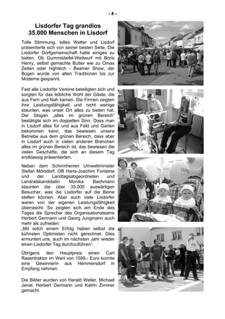 - 4 -
Lisdorfer Tag grandios
35.000 Menschen in Lisdorf
Tolle Stimmung, tolles Wetter und Lisdorf
präsentierte sich von seiner besten Seite. Die
Lisdorfer Dorfgemeinschaft hatte einiges zu
bieten. Ob Gummistiefel-Weitwurf mit Boris
Henry, selbst gemachte Butter wie zu Omas
Zeiten oder hightech - Beamer Show, der
Bogen wurde von alten Traditionen bis zur
Moderne gespannt.
Fast alle Lisdorfer Vereine beteiligten sich und
sorgten für das leibliche Wohl der Gäste, die
aus Fern und Nah kamen. Die Firmen zeigten
ihre Leistungsfähigkeit und nicht wenige
staunten, was unser Ort alles zu bieten hat.
Der Slogan „alles im grünen Bereich“
bestätigte sich im doppelten Sinn. Dass man
in Lisdorf alles für und aus Feld und Garten
bekommen kann, das bewiesen unsere
Betriebe aus dem grünen Bereich, dass aber
in Lisdorf auch in vielen anderen Branchen
alles im grünen Bereich ist, das bewiesen die
vielen Geschäfte, die sich an diesem Tag
erstklassig präsentierten.
Neben dem Schirmherren Umweltminister
Stefan Mörsdorf, OB Hans-Joachim Fontaine
und der Landtagsabgeordneten und
Landratskandidatin Monika Bachmann
staunten die über 35.000 auswärtigen
Besucher, was die Lisdorfer auf die Beine
stellen können. Aber auch viele Lisdorfer
waren von der eigenen Leistungsfähigkeit
überrascht. So zeigten sich am Ende des
Tages die Sprecher des Organisationsteams
Herbert Germann und Georg Jungmann auch
mehr als zufrieden:
„Mit solch einem Erfolg haben selbst die
kühnsten Optimisten nicht gerechnet. Dies
ermuntert uns, auch im nächsten Jahr wieder
einen Lisdorfer Tag durchzuführen“.
Übrigens den Hauptpreis einen Cart
Rasentraktor im Wert von 1599.- Euro konnte
eine Gewinnerin aus Hemmersdorf in
Empfang nehmen.
Die Bilder wurden von Harald Weiler, Michael
Jenal, Herbert Germann und Katrin Zimmer
gemacht.
 