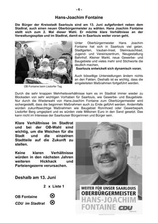- 6 -
Hans-Joachim Fontaine
Die Bürger der Kreisstadt Saarlouis sind am 13. Juni aufgefordert neben dem
Stadtrat, auch einen neuen Oberbürgermeister zu wählen. Hans Joachim Fontaine
stellt sich zum 2. Mal dieser Wahl. Er möchte klare Verhältnisse an der
Verwaltungsspitze und im Stadtrat, damit es in Saarlouis weiter voran geht.
Unter Oberbürgermeister Hans Joachim
Fontaine hat sich in Saarlouis viel getan.
Stadtgarten, Vauban-Insel, Steinrauschbad,
Jugend- und Vereinszentrum, Neugestaltung
Bahnhof, Kleiner Markt, neue Gewerbe- und
Baugebiete und vieles mehr sind Stichworte die
deutlich machen,
Saarlouis entwickelt sich dynamisch voran.
Auch böswillige Unterstellungen ändern nichts
an den Fakten. Deshalb ist es wichtig, dass die
eingeleiteten Maßnahmen fortgeführt werden.
OB Fontaine beim Lisdorfer Tag
Durch die sehr knappen Mehrheitsverhältnisse kam es im Stadtrat immer wieder zu
Blockaden von sehr wichtigen Vorhaben für Saarlouis, wie Gewerbe- und Baugebiete.
Nur durch die Wiederwahl von Hans-Joachim Fontaine zum Oberbürgermeister wird
sichergestellt, dass die begonnen Maßnahmen auch zu Ende geführt werden. Andernfalls
würden zukunftswichtige Maßnahmen wie Baugebiet Ronnhoed oder Gewerbepark
Lisdorfer Berg umgeplant und es würden viele Millionen Euro in den Sand gesetzt. Das
kann nicht im Interesse der Saarlouiser Bürgerinnen und Bürger sein.
Klare Verhältnisse im Stadtrat
und bei der OB-Wahl sind
wichtig, um die Weichen für die
Stadt und die einzelnen
Stadtteile auf die Zukunft zu
stellen.
Keine klaren Verhältnisse
würden in den nächsten Jahren
weiteren Hickhack und
Parteiengezerre verursachen.
Deshalb am 13. Juni
2 x Liste 1
OB Fontaine 
CDU im Stadtrat 
 