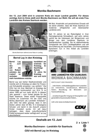 - 7 -
Monika Bachmann
Am 13. Juni 2004 wird in unserem Kreis ein neuer Landrat gewählt. Für dieses
wichtige Amt im Kreis stellt sich Monika Bachmann zur Wahl. Sie will als erste Frau
Landrätin des Kreises Saarlouis werden.
Mit Mut, Kreativität und persönlichem Einsatz will
sie daran arbeiten, dass der Kreis Saarlouis ein
moderner, erfolgreicher und lebenswerter
Landkreis wird.
Seit 15 Jahren ist sie Ratsmitglied in ihrer
Heimatgemeinde Schwalbach, seit zehn Jahren
vertritt sie die Interessen der Bürgerinnen und
Bürger aus dem Landkreis Saarlouis im
Saarländischen Landtag. Sie ist stellvertretende
Vorsitzende der CDU Landtagsfraktion und will
ihre Erfahrung als haushalts- und finanzpolitische
Sprecherin nun in ihre Arbeit als Landrätin
einbringen.
Monika Bachmann während einer Rede im Landtag
Bernd Lay in den Kreistag
Bernd Lay kandidiert am
13. Juni erstmals für
den Kreistag. Er
will die Nachfolge
von Robert Schütz
antreten, der 10 Jahre für
Lisdorf im Kreistag
vertreten war und nicht
mehr kandidieren möchte.
Bernd Lay war bisher Stadtverordneter und
möchte sich im Kreistag vor allem für Finanz-
und Schulpolitik einsetzen. Lay wörtlich:“ Die
CDU hat mit ihrer Mehrheit im Kreistag die
Kreisumlage kontinuierlich von 52,4 % im
Jahre 1999 auf nun mehr 46,3% in diesem
Jahr gesenkt – zum Vorteil gerade für die
Stadt Saarlouis. Diese solide Finanzpolitik
möchte ich zusammen mit der CDU und
Minika Bachmann als Landrätin fortsetzen.“
„Die CDU hat dafür gesorgt, dass in den
letzten Jahren über 20 Mio. € in kreiseigene
Schulen und damit in die Zukunft unserer
Kinder investiert wurde. Ich will dazu
beitragen, dass diese zukunftorientierte
Politik konsequent weiter verfolgt wird“ so Lay
abschließend.
Deshalb am 13. Juni
2 x Liste 1
Monika Bachmann - Landrätin für Saarlouis 
CDU mit Bernd Lay im Kreistag 
 
