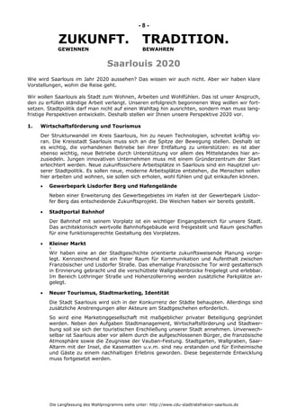 Die Langfassung des Wahlprogramms siehe unter: http://www.cdu-stadtratsfrakion-saarlouis.de
- 8 -
ZUKUNFT. TRADITION.
GEWINNEN BEWAHREN
Saarlouis 2020
Wie wird Saarlouis im Jahr 2020 aussehen? Das wissen wir auch nicht. Aber wir haben klare
Vorstellungen, wohin die Reise geht.
Wir wollen Saarlouis als Stadt zum Wohnen, Arbeiten und Wohlfühlen. Das ist unser Anspruch,
den zu erfüllen ständige Arbeit verlangt. Unseren erfolgreich begonnenen Weg wollen wir fort-
setzen. Stadtpolitik darf man nicht auf einen Wahltag hin ausrichten, sondern man muss lang-
fristige Perspektiven entwickeln. Deshalb stellen wir Ihnen unsere Perspektive 2020 vor.
1. Wirtschaftsförderung und Tourismus
Der Strukturwandel im Kreis Saarlouis, hin zu neuen Technologien, schreitet kräftig vo-
ran. Die Kreisstadt Saarlouis muss sich an die Spitze der Bewegung stellen. Deshalb ist
es wichtig, die vorhandenen Betriebe bei ihrer Entfaltung zu unterstützen: es ist aber
ebenso wichtig, neue Betriebe durch Unterstützung vor allem des Mittelstandes hier an-
zusiedeln. Jungen innovativen Unternehmen muss mit einem Gründerzentrum der Start
erleichtert werden. Neue zukunftssichere Arbeitsplätze in Saarlouis sind ein Hauptziel un-
serer Stadtpolitik. Es sollen neue, moderne Arbeitsplätze entstehen, die Menschen sollen
hier arbeiten und wohnen, sie sollen sich erholen, wohl fühlen und gut einkaufen können.
 Gewerbepark Lisdorfer Berg und Hafengelände
Neben einer Erweiterung des Gewerbegebietes im Hafen ist der Gewerbepark Lisdor-
fer Berg das entscheidende Zukunftsprojekt. Die Weichen haben wir bereits gestellt.
 Stadtportal Bahnhof
Der Bahnhof mit seinem Vorplatz ist ein wichtiger Eingangsbereich für unsere Stadt.
Das architektonisch wertvolle Bahnhofsgebäude wird freigestellt und Raum geschaffen
für eine funktionsgerechte Gestaltung des Vorplatzes.
 Kleiner Markt
+
Wir haben eine an der Stadtgeschichte orientierte zukunftsweisende Planung vorge-
legt. Kennzeichnend ist ein freier Raum für Kommunikation und Aufenthalt zwischen
Französischer und Lisdorfer Straße. Das ehemalige Französische Tor wird gestalterisch
in Erinnerung gebracht und die verschüttete Wallgrabenbrücke freigelegt und erlebbar.
Im Bereich Lothringer Straße und Hohenzollernring werden zusätzliche Parkplätze an-
gelegt.
 Neuer Tourismus, Stadtmarketing, Identität
Die Stadt Saarlouis wird sich in der Konkurrenz der Städte behaupten. Allerdings sind
zusätzliche Anstrengungen aller Akteure am Stadtgeschehen erforderlich.
So wird eine Marketinggesellschaft mit maßgeblicher privater Beteiligung gegründet
werden. Neben den Aufgaben Stadtmanagement, Wirtschaftsförderung und Stadtwer-
bung soll sie sich der touristischen Erschließung unserer Stadt annehmen. Unverwech-
selbar ist Saarlouis aber vor allem durch die aufgeschlossenen Bürger, die französische
Atmosphäre sowie die Zeugnisse der Vauban-Festung. Stadtgarten, Wallgraben, Saar-
Altarm mit der Insel, die Kasematten u.v.m. sind neu erstanden und für Einheimische
und Gäste zu einem nachhaltigen Erlebnis geworden. Diese begeisternde Entwicklung
muss fortgesetzt werden.
 