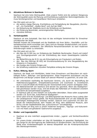 Die Langfassung des Wahlprogramms siehe unter: http://www.cdu-stadtratsfrakion-saarlouis.de
- 9 -
2. Attraktives Wohnen in Saarlouis
Saarlouis hat eine hohe Wohnqualität. Ziele unserer Politik sind die weiteren Steigerung
der Wohnqualität sowie die Planung und Erschließung zusätzlicher Wohnmöglichkeiten. Es
muss familiengerechter und bezahlbarer Wohnraum entstehen.
Die CDU setzt sich ein für:
 die weitere zügige Planung, Erschließung und Fertigstellung der Baugebiete „Ronnho-
ed“, „Im Fischerfeld“, „Roden-Nord“ und „Auf der Dellt“,
 die Aufwertung der Stadtteile durch die Schließung von Baulücken,
 die Förderung dezentraler, seniorengerechter Wohnungen,
 citynahes Wohnen.
3. Verkehrspolitik
Saarlouis ist eine Autostadt. Das Auto ist das wichtigste Verkehrsmittel für Einwohner
und Besucher der Stadt.
Deshalb müssen die Innenstadt und die Stadtteile mit ihren Wohn-, Geschäfts- und Ge-
werbebereichen leicht erreichbar sein. Dazu sind ein flüssiger Straßenverkehr und ausrei-
chende Parkplätze unerlässlich. Der öffentliche Personennahverkehr ist nach modernen
Anforderungen weiter zu entwickeln.
Die CDU setzt sich ein für:
 den Bau der B 269 neu zur Entlastung der Stadtteile Neuforweiler, Picard und Lisdorf
vom Durchgangsverkehr und der Erschließung des neuen Gewerbeparks Lisdorfer
Berg,
 die Weiterführung der B 51 neu als Ortsumgehung von Fraulautern und Roden,
 den Bau des Ostrings (B 405) als Grundvoraussetzung für eine Neugestaltung des
Ortskerns in Fraulautern,
 den Ausbau des Inneren Ringes und
 die Schaffung zusätzlicher citynaher Parkplätze entlang des Inneren Ringes.
4. Kultur, Bildung, Sport
Saarlouis, die Stadt zum Wohlfühlen, bietet ihren Einwohnern und Besuchern ein reich-
haltiges Kultur-, Bildungs- und Sportprogramm. Diese Programme auszubauen und die
Bürgerinnen und Bürger unserer Stadt zum aktiven Mitwirken zu gewinnen, ist unser Ziel.
 Wir unterstützen nachhaltig die Saarlouiser Vereine, z.B. durch die Abschaffung der
Hallenbenutzungsgebühr, Energiekostenzuschüsse und Zuschüsse zu Investitionen.
Auch in Zukunft bleibt die Förderung der Vereinsarbeit eines unserer wichtigsten Ziele.
 Die Bäderlandschaft von Saarlouis wird derzeit neu geordnet. Wenn das Stadtgarten-
bad geschlossen werden muss, wird als Ersatz das Hallenbad um Freibecken erweitert
und damit als Ganzjahresbad ausgebaut.
 In Saarlouis gibt es eine Vielzahl von kulturellen Aktivitäten. Diese sollen ausgeweitet
werden z.B. durch das „Kulturfestival Stadtgarten“.
 Schon jetzt wird die Ausstellungs- und Bildungsarbeit des Museums Haus Ludwig über
die Landesgrenzen hinaus gelobt. Die Museumslandschaft wird um das Gebäude des
ehemaligen Arbeitsgerichts erweitert werden. Dadurch wird zusammen mit dem Ge-
bäude der Volkshochschule, dem Theater am Ring, dem städtischen Museum, dem
Archiv und der Stadtbibliothek das „CulturCentrum“ vervollständigt.
 Das Theater am Ring wird zu einem modernen Kongress-, Tagungs- und Kulturzent-
rum mit Hotel und gehobener Gastronomie ausgebaut.
5. Kinder- und Jugendpolitik
 Saarlouis ist eine mehrfach ausgezeichnete kinder-, jugend- und familienfreundliche
Stadt.
 Für unsere Kinder unterhalten wir über 85 Spielplätze im gesamten Stadtgebiet, tra-
gen Sorge für die Verringerung der Gefährdung im Straßenverkehr. Die Einrichtung der
Stelle einer Kinderbeauftragten ist ebenso beispielhaft wie die Kindersprechstunden
des Oberbürgermeisters.
 
