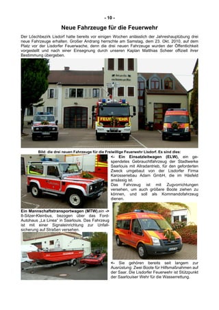 - 10 -
Neue Fahrzeuge für die Feuerwehr
Der Löschbezirk Lisdorf hatte bereits vor einigen Wochen anlässlich der Jahreshauptübung drei
neue Fahrzeuge erhalten. Großer Andrang herrschte am Samstag, dem 23. Okt. 2010, auf dem
Platz vor der Lisdorfer Feuerwache, denn die drei neuen Fahrzeuge wurden der Öffentlichkeit
vorgestellt und nach einer Einsegnung durch unseren Kaplan Matthias Scheer offiziell ihrer
Bestimmung übergeben.
Bild: die drei neuen Fahrzeuge für die Freiwillige Feuerwehr Lisdorf. Es sind dies:
<- Ein Einsatzleitwagen (ELW), ein ge-
spendetes Gebrauchtfahrzeug der Stadtwerke
Saarlouis mit Allradantrieb, für den geforderten
Zweck umgebaut von der Lisdorfer Firma
Karosseriebau Adam GmbH, die im Häsfeld
ansässig ist.
Das Fahrzeug ist mit Zugvorrichtungen
versehen, um auch größere Boote ziehen zu
können, und soll als Kommandofahrzeug
dienen.
Ein Mannschaftstransportwagen (MTW),ein ->
8-Sitzer-Kleinbus, bezogen über das Ford-
Autohaus „La Linea“ in Saarlouis. Das Fahrzeug
ist mit einer Signaleinrichtung zur Unfall-
sicherung auf Straßen versehen.
<- Sie gehören bereits seit langem zur
Ausrüstung: Zwei Boote für Hilfsmaßnahmen auf
der Saar. Die Lisdorfer Feuerwehr ist Stützpunkt
der Saarlouiser Wehr für die Wasserrettung.
 