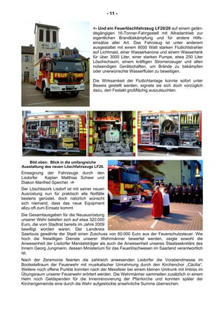 - 11 -
<- Und ein Feuerlöschfahrzeug LF20/20 auf einem gelän-
degängigen 16-Tonner-Fahrgestell mit Allradantrieb zur
eigentlichen Brandbekämpfung und für andere Hilfs-
einsätze aller Art. Das Fahrzeug ist unter anderem
ausgestattet mit einem 8000 Watt starken Flutlichtstrahler
auf Lichtmast, einer Wasserkanone und einem Wassertank
für über 3000 Liter, einer starken Pumpe, etwa 250 Liter
Löschschaum, einem kräftigen Stromerzeuger und allen
notwendigen Gerätschaften, um Brände zu bekämpfen
oder unerwünschte Wasserfluten zu beseitigen.
Die Wirksamkeit der Flutlichtanlage konnte sofort unter
Beweis gestellt werden, eignete sie sich doch vorzüglich
dazu, den Festakt großflächig auszuleuchten.
Bild oben: Blick in die umfangreiche
Ausstattung des neuen Löschfahrzeugs LF20.
Einsegnung der Fahrzeuge durch den
Lisdorfer Kaplan Matthias Scheer und
Diakon Manfred Speicher. ->
Der Löschbezirk Lisdorf ist mit seiner neuen
Ausrüstung nun für praktisch alle Notfälle
bestens gerüstet, doch natürlich wünscht
sich niemand, dass das neue Equipment
allzu oft zum Einsatz kommt.
Die Gesamtausgaben für die Neuausrüstung
unserer Wehr beliefen sich auf etwa 320.000
Euro, die vom Stadtrat bereits im Jahre 2009
bewilligt worden waren. Der Landkreis
Saarlouis gewährte der Stadt einen Zuschuss von 60.000 Euro aus der Feuerschutzsteuer. Wie
hoch die freiwilligen Dienste unserer Wehrmänner bewertet werden, zeigte sowohl die
Anwesenheit der Lisdorfer Mandatsträger als auch die Anwesenheit unseres Staatssekretärs des
Innern Georg Jungmann, dessen Ministerium für das Feuerlöschwesen im Saarland verantwortlich
ist.
Nach der Zeremonie feierten die zahlreich anwesenden Lisdorfer die Vorabendmesse im
Bootsstellraum der Feuerwehr mit musikalischer Umrahmung durch den Kirchenchor „Cäcilia“.
Weitere noch offene Punkte konnten nach der Messfeier bei einem kleinen Umtrunk mit Imbiss im
Übungsraum unserer Feuerwehr erörtert werden. Die Wehrmänner sammelten zusätzlich in einem
Helm noch Geldspenden für die Innenrenovierung der Pfarrkirche und konnten später der
Kirchengemeinde eine durch die Wehr aufgestockte ansehnliche Summe überreichen.
 