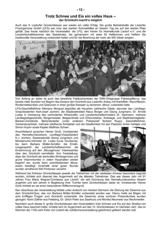 - 12 -
Trotz Schnee und Eis ein volles Haus –
der Grünkohl macht’s möglich
Auch das 9. Lisdorfer Grünkohlessen war wieder ein voller Erfolg. Die große Betriebshalle der Lisdorfer
Frischgemüse GmbH (LFG) war trotz des starken Schneefalles an diesem Tag bis auf den letzten Platz
gefüllt. Das freute natürlich die Veranstalter: die LFG, den Verein für Heimatkunde Lisdorf e.V. und die
Landwirtschaftskammer des Saarlandes, die gemeinsam mit etwa 50 Helferinnen und Helfern die
traditionelle Veranstaltung vorbereitet hatten und für die Bewirtung der mehr als 450 Gäste sorgten.
Von Anfang an dabei ist auch das bewährte Feldküchenteam der DRK-Ortsgruppe Felsberg/Berus, das
bereits viele Stunden vor Beginn des Essens den Grünkohl aus Lisdorfer Anbau mit Kartoffeln, Rauchfleisch,
Rindermettwürsten und Gewürzen in ihren großen Kesseln zu leckerem „Mous“ zubereitet hatte.
LFG-Geschäftsführer Klemens Morguet begrüßte als Hausherr zahlreiche Gäste, darunter den Landtags-
Vizepräsidenten Karl-Josef Jochem, die Staatssekretäre Klaus Borger und Georg Jungmann, Dr. Arnold
Ludes in Vertretung des verhinderten Wirtschafts- und Landwirtschaftsministers Dr. Hartmann, mehrere
Landtagsabgeordnete, Bürgermeister, Beigeordnete und Ortsvorsteher, Kreistags- und Stadtratsmitglieder,
Banken-Vorstände, Behördenleiter (unter anderem Polizeichef Norbert Rupp), Geschäftsführer,
Verbandsvertreter, mehrere städtische Amtsleiter und die Geistlichkeit mit den Pastoren Anton Heidger und
Simon Huyhn sowie Kaplan Matthias Scheer.
Anschließend sprachen Heiner Groß, Vorsitzender
des Heimatkundevereins, Landtags-Vizepräsident
K.J. Jochem, Staatssekretär Georg Jungmann und
Ministeriums-Vertreter Dr. Ludes kurze Grußworte,
bis dann Barbara Müller-Schäfer, die Ernäh-
rungsexpertin der Landwirtschaftskammer, als
Einstimmung auf den „Mousgenuss“ Interessantes
über den Grünkohl vermittelte. Ihre Feststellung,
dass der Grünkohl als wertvolles Wintergemüse und
grüne Vitaminbombe in vielen Haushalten wieder
begehrt sei, wurde beim anschließenden Mous-
essen bestätigt. Innerhalb einer guten Stunde
wurden annähernd 500 Portionen verzehrt.
Während bei früheren Grünkohlessen jeweils die Teilnehmer mit der weitesten Anreise besonders begrüßt
wurden, richtete sich diesmal das Augenmerk auf die ältesten Teilnehmer. Das war dieses Jahr mit 91
Jahren Frau Maria Wagner-Comtesse aus Lisdorf, die seit Gründung des Heimatkundevereins diesem
angehört und seit Jahren in Begleitung ihrer Tochter beim Grünkohlessen dabei ist. Vorsitzender Heiner
Groß richtete an sie einen besonderen Willkommensgruß.
Den Abschluss der Veranstaltung bildete unter Aufsicht von Herbert Germann die Ziehung der Gewinne aus
dem Grünkohl-Quiz, das von Barbara Müller-Schäfer vorbereitet worden war. Hierzu hatte sie Bögen mit
acht kniffligen Fragen zum Grünkohl vorbereitet. Als Gewinner eines schönen Präsentkorbes wurden
gezogen: Karin Zöllner aus Felsberg, Dr. Ulrich Peter aus Saarlouis und Monika Neumaier aus Neuforweiler.
Nachdem auch dieses 9. große Grünkohlessen den Veranstaltern trotz Schnee und Eis auf den Straßen ein
volles Haus beschert hatte, richtete sich ihr Augenmerk auf das 10. Grünkohlessen im nächsten Jahr, das im
Rahmen der 1100-Jahr-Feier von Lisdorf als Jubiläumsveranstaltung gebührend gefeiert werden soll.
 