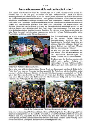- 14 -
Rommelboozen- und Sauerkrautfest in Lisdorf
Zum siebten Male führte der Verein für Heimatkunde am 8. und 9. Oktober dieses Jahres das
beliebte Fest für alt und jung zusammen mit dem Raiffeisenmarkt Lisdorf auf dessen
Betriebsgelände durch. Dieses Event wurde vor sieben Jahren vom leider viel zu früh verstorbenen
VHL-Vorstandsmitglied Werner Naumann ins Leben gerufen und erfreute sich auch bei der siebten
Neuauflage eines starken Andranges von Besuchern aller Alterklassen. Es kamen viele Kinder mit
ihren Eltern oder Großeltern zum Rommelboozenschnitzen und zahlreiche weitere Besucher zum
Einkauf von geschnittenem Weißkohl oder auch zum Einstampfen. Die Krautschneider und
Stampfer hatten den ganzen Freitag und auch am Samstagvormittag alle Hände voll zu tun, ein
ständiger Zustrom von Besuchern ließ dem Team kaum Verschnaufpausen. Eine gute Idee war
eine Geflügelausstellung des Zuchtvereins Reisbach. So mancher junge Stadtmensch hatte das
liebe Federvieh noch nicht in natura gesehen und durfte im Hof des Raiffeisenmarktes echte
Prachtstücke an Hühnern oder Gänsen bewundern.
Das Boozenschneiden hat sich zu einem
in der ganzen Region bekannten
Herbstvergnügen entwickelt und der
Saarländische Rundfunk berichtete am
gleichen Abend im „Aktuellen Bericht“ mit
einem Beitrag von mehreren Minuten
über die Veranstaltung in Lisdorf.
Im Bild links gibt der Vorsitzende des
VHL Heiner Groß den Redakteuren des
SR ausführliche Erläuterungen zur
langen Tradition des Boozenschneidens.
Die Zuschauer der Sendung konnten sich
selbst vom großen Andrang im
rückwärtigen Hof des Raiffeisenmarktes
überzeugen. Dort hatten sich mehr als 60
Kinder zum Wettschneiden eingefunden.
Dazu hatte das VHL-Vorstandsmitglied Georg Groß aus Beaumarais genügend „Eckendorfer
Futterrüben“ aus eigenem Anbau zur Verfügung gestellt. Die Teilnehmer wählten ihre Rübe selbst
aus, dann schritten die jungen Künstler, mit diversen Schnitzwerkzeugen ausgestattet, zur Tat. Sie
gaben den Rüben ein Gesicht und höhlten sie im Innern zum Einstellen einer Kerze aus. Nach
etwa einer Stunde hatten alle Teilnehmer ihre Rommelboozen fertig und auf einer langen
Tischreihe zur Prüfung durch die Jury ausgestellt.
Bild: Großer Andrang bei der Prämierung der schönsten Boozen
Eine Jury, bestehend aus VB-Prokurist Walter Himbert, Marketing-Chefin Anke Diesinger, Lehrerin
Gabriele Kurdziej-Winter von der Lisdorfer Grundschule sowie Maria Scholly und Heiner Groß vom
Vorstand des VHL, inspizierte danach die Kunstwerke. Den fünf schönsten Boozen wurde ein
Sonderpreis zuerkannt, sämtliche Teilnehmer erhielten eine Brezel und eine kleine Packung Kakao
sowie einen kleinen Ehrenpreis, den der Raiffeisenmarkt gestiftet hatte.
 