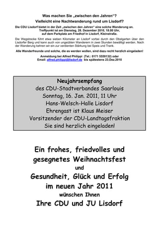 Was machen Sie „zwischen den Jahren“?
Vielleicht eine Nachtwanderung rund um Lisdorf?
Die CDU Lisdorf bietet in der Zeit „zwischen den Jahren“ eine solche Wanderung an.
Treffpunkt ist am Dienstag, 28. Dezember 2010, 18.00 Uhr,
auf dem Parkplatz am Friedhof in Lisdorf, Kleinstraße.
Die Wegstrecke führt etwa sieben Kilometer an Lisdorf vorbei durch den Obstgarten über den
Lisdorfer Berg und kann auch von ungeübten Wanderern in zwei Stunden bewältigt werden. Nach
der Wanderung kehren wir ein zur verdienten Stärkung bei Speis und Trank.
Alle Wanderfreunde und solche, die es werden wollen, sind dazu recht herzlich eingeladen!
Anmeldung bei Alfred Philippi (Tel.: 0171 5559132) oder
Email: alfred.philippi@lisdorf.de bis spätestens 23.Dez.2010
Neujahrsempfang
des CDU-Stadtverbandes Saarlouis
Sonntag, 16. Jan. 2011, 11 Uhr
Hans-Welsch-Halle Lisdorf
Ehrengast ist Klaus Meiser
Vorsitzender der CDU-Landtagsfraktion
Sie sind herzlich eingeladen!
Ein frohes, friedvolles und
gesegnetes Weihnachtsfest
und
Gesundheit, Glück und Erfolg
im neuen Jahr 2011
wünschen Ihnen
Ihre CDU und JU Lisdorf
 