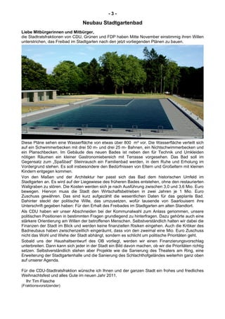 - 3 -
Neubau Stadtgartenbad
Liebe Mitbürgerinnen und Mitbürger,
die Stadtratsfraktionen von CDU, Grünen und FDP haben Mitte November einstimmig ihren Willen
unterstrichen, das Freibad im Stadtgarten nach den jetzt vorliegenden Plänen zu bauen.
Diese Pläne sehen eine Wasserfläche von etwas über 800 m² vor. Die Wasserfläche verteilt sich
auf ein Schwimmerbecken mit drei 50 m- und drei 25 m- Bahnen, ein Nichtschwimmerbecken und
ein Planschbecken. Im Gebäude des neuen Bades ist neben den für Technik und Umkleiden
nötigen Räumen ein kleiner Gastronomiebereich mit Terrasse vorgesehen. Das Bad soll im
Gegensatz zum „Spaßbad“ Steinrausch ein Familienbad werden, in dem Ruhe und Erholung im
Vordergrund stehen. Es soll insbesondere den Bedürfnissen von Eltern und Großeltern mit kleinen
Kindern entgegen kommen.
Von den Maßen und der Architektur her passt sich das Bad dem historischen Umfeld im
Stadtgarten an. Es wird auf der Liegewiese des früheren Bades entstehen, ohne den restaurierten
Wallgraben zu stören. Die Kosten werden sich je nach Ausführung zwischen 3,0 und 3,6 Mio. Euro
bewegen. Hiervon muss die Stadt den Wirtschaftsbetrieben in zwei Jahren je 1 Mio. Euro
Zuschuss gewähren. Das sind kurz aufgezählt die wesentlichen Daten für das geplante Bad.
Dahinter steckt der politische Wille, das umzusetzen, wofür tausende von Saarlouisern ihre
Unterschrift gegeben haben: Für den Erhalt des Freibades im Stadtgarten am alten Standtort.
Als CDU haben wir unser Abschneiden bei der Kommunalwahl zum Anlass genommen, unsere
politischen Positionen in bestimmten Fragen grundlegend zu hinterfragen. Dazu gehörte auch eine
stärkere Orientierung am Willen der betroffenen Menschen. Selbstverständlich halten wir dabei die
Finanzen der Stadt im Blick und werden keine finanziellen Risiken eingehen. Auch die Kritiker des
Badneubaus haben zwischenzeitlich eingeräumt, dass von den zweimal eine Mio. Euro Zuschuss
nicht das Wohl und Wehe der Stadt abhängt, sondern es schlicht um politische Prioritäten geht.
Sobald uns der Haushaltsentwurf des OB vorliegt, werden wir einen Finanzierungsvorschlag
unterbreiten. Dann kann sich jeder in der Stadt ein Bild davon machen, ob wir die Prioritäten richtig
setzen. Selbstverständlich stehen aber Projekte wie die Sanierung des Theaters am Ring, eine
Erweiterung der Stadtgartenhalle und die Sanierung des Schlachthofgeländes weiterhin ganz oben
auf unserer Agenda.
Für die CDU-Stadtratsfraktion wünsche ich Ihnen und der ganzen Stadt ein frohes und friedliches
Weihnachtsfest und alles Gute im neuen Jahr 2011.
Ihr Tim Flasche
(Fraktionsvorsitzender)
 