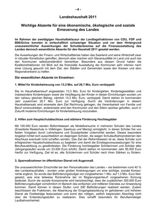 - 4 -
Landeshaushalt 2011
Wichtige Akzente für eine ökonomische, ökologische und soziale
Erneuerung des Landes
Im Rahmen der zweitägigen Haushaltsklausur der Landtagsfraktionen von CDU, FDP und
B90/Grüne konnten in wirtschaftlich schwieriger Situation und vor dem Hintergrund
unausweichlicher Auswirkungen der Schuldenbremse auf die Finanzausstattung des
Landes dennoch wesentliche Akzente für den Haushalt 2011 gesetzt werden.
Die Auswirkungen der Finanz- und Wirtschaftskrise haben das Saarland und seine Wirtschaft zwar
in robuster Konstitution getroffen, dennoch aber machen sich Steuerausfälle im Land und auch bei
den Kommunen selbstverständlich bemerkbar. Besonders aus diesem Grund haben die
Koalitionsfraktionen mit Blick auf die finanzielle Ausstattung der Kommunen sehr intensiv nach
einer Lösung gesucht mit dem Ziel, den Städten und Gemeinden sowie den Kreisen und dem
Regionalverband zu helfen.
Die wesentlichen Akzente im Einzelnen:
1. Mittel für Kinderbetreuung von 13,3 Mio. auf 26,7 Mio. Euro verdoppelt:
Die im Haushaltsentwurf angesetzten 13,3 Mio. Euro für Kindergärten, Kindertagesstätten und
insbesondere Kinderkrippen sowie die Verpflegung der Kinder in diesen Einrichtungen wurden um
den nahezu gleichen Betrag, nämlich 13,3 Mio. Euro, verdoppelt. Damit stehen im kommenden
Jahr zusammen 26,7 Mio. Euro zur Verfügung. Durch die Veränderungen in diesem
Haushaltsansatz wird einerseits dem Ziel Rechnung getragen, die Vereinbarkeit von Familie und
Beruf voranzutreiben, andererseits wird den Kommunen und den Eltern spürbar geholfen, auch in
Zukunft moderne Einrichtungen für Kinderbetreuung vorzuhalten.
2. Hilfen zum Hauptschulabschluss und stärkere Förderung Hochbegabter
Mit 100.000 Euro werden Reformklassen als Modellversuche in mehreren Schulen des Landes
(Erweiterte Realschule in Völklingen, Saarlouis und Merzig) ermöglicht, in denen Schüler frei von
festen Vorgaben durch Lehrerteams und Sozialarbeiter unterrichtet werden. Dieses besondere
Angebot richtet sich ausschließlich an diejenigen Schüler, die wegen Schullaufbahnproblemen den
Abschluss eventuell nicht schaffen würden. Das Ziel der Reformklassen ist es, diese Schüler zum
erfolgreichen Hauptschulabschluss zu begleiten und damit die Einstiegsvoraussetzungen für eine
Berufsausbildung zu gewährleisten. Die Förderung hochbegabter Schülerinnen und Schüler aller
Jahrgangsstufen wurde um 23.000 Euro erhöht. Damit stehen im kommenden Jahr 85.000 Euro
hierfür zur Verfügung. Ziel ist es, alle Schülerinnen und Schüler nach ihren Stärken zu fördern.
3. Sparmaßnahmen im öffentlichen Dienst mit Augenmaß
Die unausweichlichen Einschnitte bei den Personalkosten des Landes – sie bestimmen rund 40 %
des Landeshaushaltes - wurden unter großen Anstrengungen um eine wichtige, soziale Kompo-
nente ergänzt. So wurde das Beförderungsbudget von vorgesehenen 1 Mio. auf 1,3 Mio. Euro fest-
gesetzt, was eine teilweise Rücknahme der im Regierungsentwurf vorgesehenen Kürzung
bedeutet. Durch die soziale Komponente wird berücksichtigt, dass die zusätzlichen 300.000 Euro
Beförderungsbudget vornehmlich im Bereich des einfachen und mittleren Dienstes zur Anwendung
kommen. Damit können in diesen Stufen rund 290 Beförderungen realisiert werden. Zudem
beschlossen die Fraktionen, die Absenkung der Eingangsbesoldung im gehobenen und höheren
Dienst als Festbeträge festzusetzen und somit den nötigen, zeitlich begrenzten Abschlag nicht
über die Entwicklungsstufen zu realisieren. Dies schafft besonders für Berufseinsteiger
Laufbahnsicherheit.
 