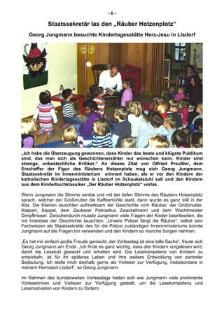 - 6 -
Staatssekretär las den „Räuber Hotzenplotz“
Georg Jungmann besuchte Kindertagesstätte Herz-Jesu in Lisdorf
„Ich habe die Überzeugung gewonnen, dass Kinder das beste und klügste Publikum
sind, das man sich als Geschichtenerzähler nur wünschen kann. Kinder sind
strenge, unbestechliche Kritiker.“ An dieses Zitat von Otfried Preußler, dem
Erschaffer der Figur des Räubers Hotzenplotz mag sich Georg Jungmann,
Staatssekretär im Innenministerium erinnert haben, als er vor den Kindern der
katholischen Kindertagesstätte in Lisdorf im Schaukelstuhl saß und den Kindern
aus dem Kinderbuchklassiker „Der Räuber Hotzenplotz“ vorlas.
Wenn Jungmann die Stimme senkte und mit der tiefen Stimme des Räubers Hotzenplotz
sprach, welcher der Großmutter die Kaffeemühle stahl, dann wurde es ganz still in der
Kita. Die Kleinen lauschten aufmerksam der Geschichte vom Räuber, der Großmutter,
Kasperl, Seppel, dem Zauberer Petrosilius Zwackelmann und dem Wachtmeister
Dimpflmoser. Zwischendurch musste Jungmann viele Fragen der Kinder beantworten, die
mit Interesse der Geschichte lauschten. „Unsere Polizei fängt die Räuber“, selbst sein
Fachwissen als Staatssekretär des für die Polizei zuständigen Innenministeriums konnte
Jungmann auf die Fragen hin verwenden und den Kindern so manche Sorgen nehmen.
„Es hat mir einfach große Freude gemacht, der Vorlesetag ist eine tolle Sache“, freute sich
Georg Jungmann am Ende. „Ich finde es ganz wichtig, dass den Kindern vorgelesen wird,
damit die Leselust geweckt und erhalten wird. Die Lesekompetenz von Kindern zu
entwickeln, ist für ihr späteres Leben und ihre weitere Entwicklung von zentraler
Bedeutung. Ich stelle mich deshalb gerne als Vorleser zur Verfügung, insbesondere in
meinem Heimatort Lisdorf“, so Georg Jungmann.
Im Rahmen des bundesweiten Vorlesetags hatten sich wie Jungmann viele prominente
Vorleserinnen und Vorleser zur Verfügung gestellt, um die Lesekompetenz und
Lesemotivation von Kindern zu fördern.
 