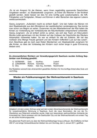 - 7 -
„Es ist ein Ansporn für die Kleinen, wenn ihnen regelmäßig spannende Geschichten
vorgelesen werden“, so Staatssekretär Jungmann. Je früher die Weichen in der Kindheit
gestellt werden, desto besser sei dies für eine künftig gute Lesekompetenz, die hilft,
Fähigkeiten und Fertigkeiten, Wissen und Können in allen Bereichen des eigenen Lebens
weiterzuentwickeln.
Georg Jungmann: „Außerdem macht es einfach Spaß“. Und den hatten die Kleinen mit
dem Staatssekretär aus dem Ministerium der saarländischen Landeregierung. Das konnte
man schon von Beginn an sehen. Zusammen mit den Mitarbeiterinnen der Kita hatten die
Kinder zur Vorbereitung der Vorlesestunde die Räumlichkeiten entsprechend vorbereitet.
Georg Jungmann: „Es ist einfach schön zu sehen, wie sich das Team um Kita-Leiterin
Monika Leitel gemeinsam mit den Kindern auf das Vorlesen der Geschichte des Räubers
Hotzenplotz vorbereitet hatten. So war es einfach für alle ein Erlebnis. Mir hat das
Vorlesen eine Menge Freude gemacht und den Kindern hoffentlich Lust auf das Lesen“.
Zum Abschluss gab es noch zwei Kisten Mandarinen von Staatssekretär Jungmann für
alle Kinder, so dass der Vorlesetag den Kindern noch sicher lange in guter Erinnerung
bleiben wird.
Zu ehrenamtlichen Richtern am Verwaltungsgericht Saarlouis wurden Anfang Sep-
tember vom Kreistag gewählt:
1) GERMANN Gabi, Kauffrau, Lisdorf
2) JUNGMANN Richard, Techniker, Picard
3) GILL Walter, Dipl.-Ing., Architekt, Neuforweiler
Die Redaktion wünscht den ehrenamtlich gewählten Richtern für ihre künftige Arbeit alles Gute und
viel Erfolg.
Wieder ein Publikumsmagnet: Der Weihnachtsmarkt in Saarlouis
Zeitgleich mit dem ersten Schnee sorgt seit dem ersten Adventswochenende der Weihnachtsmarkt
für vorweihnachtliche Stimmung in Saarlouis. Auch die neue Illumination, die von der Fa.
Oberleitner aus Österreich entworfen wurde, trägt zum besonderen weihnachtlichen Ambiente der
Innenstadt bei. Damit erwiesen sich die Saarlouiser City und der Weihnachtsmarkt vom ersten Tag
an als echte Anziehungspunkte.
Die glitzernde Pracht wird uns über die Weihnachtsfeiertage hinaus erfreuen. Die Eisfläche mit fast
400 m² und einige Verkaufshäuschen bleiben bis zum Sonntag, den 2. Januar 2011, geöffnet.
 