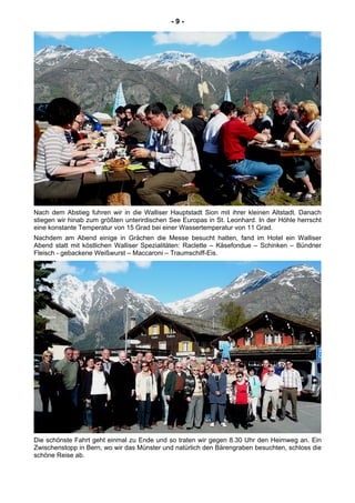 - 9 -
Nach dem Abstieg fuhren wir in die Walliser Hauptstadt Sion mit ihrer kleinen Altstadt. Danach
stiegen wir hinab zum größten unterirdischen See Europas in St. Leonhard. In der Höhle herrscht
eine konstante Temperatur von 15 Grad bei einer Wassertemperatur von 11 Grad.
Nachdem am Abend einige in Grächen die Messe besucht hatten, fand im Hotel ein Walliser
Abend statt mit köstlichen Walliser Spezialitäten: Raclette – Käsefondue – Schinken – Bündner
Fleisch - gebackene Weißwurst – Maccaroni – Traumschiff-Eis.
Die schönste Fahrt geht einmal zu Ende und so traten wir gegen 8.30 Uhr den Heimweg an. Ein
Zwischenstopp in Bern, wo wir das Münster und natürlich den Bärengraben besuchten, schloss die
schöne Reise ab.
 