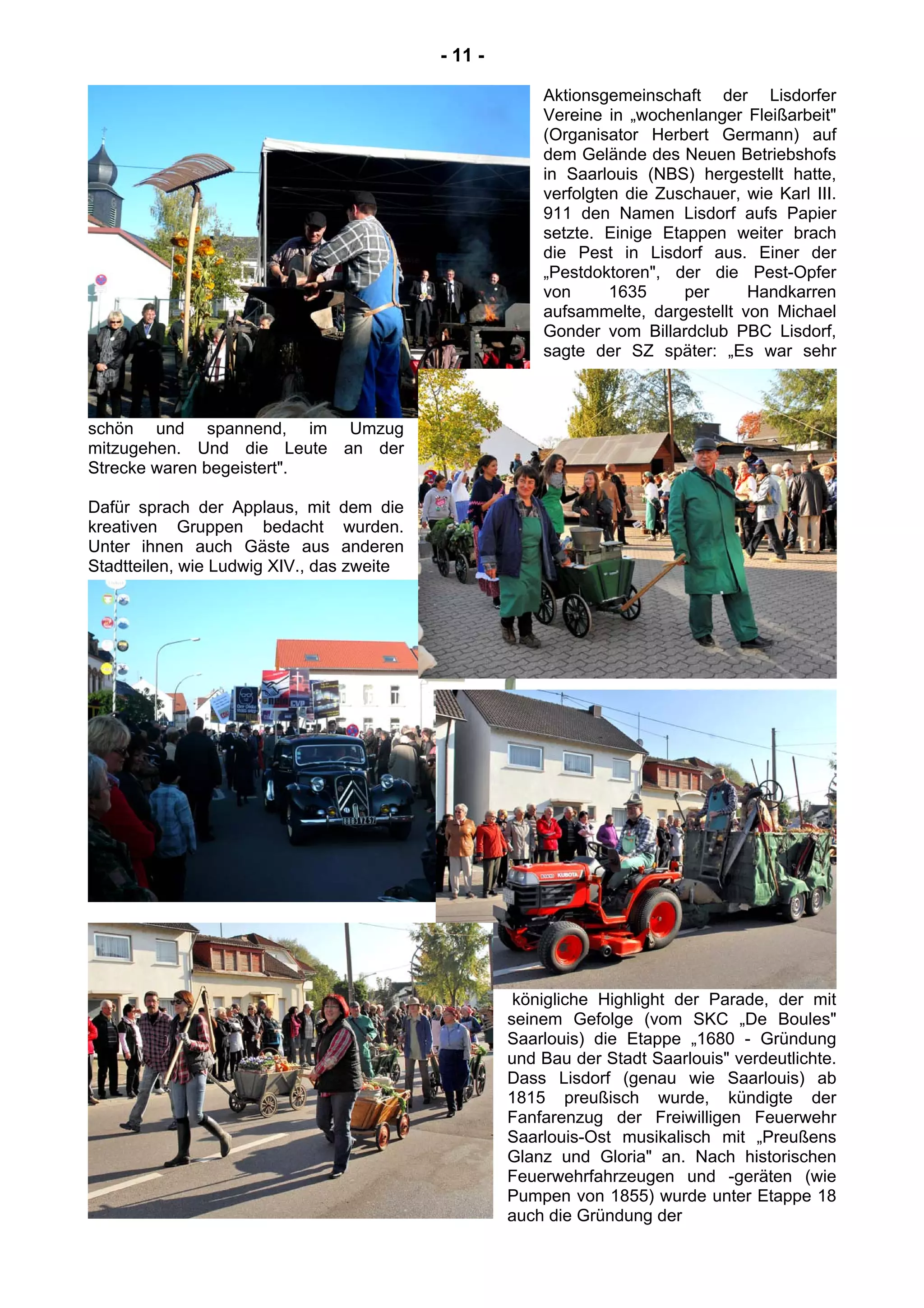- 11 -
Aktionsgemeinschaft der Lisdorfer
Vereine in „wochenlanger Fleißarbeit"
(Organisator Herbert Germann) auf
dem Gelände des Neuen Betriebshofs
in Saarlouis (NBS) hergestellt hatte,
verfolgten die Zuschauer, wie Karl III.
911 den Namen Lisdorf aufs Papier
setzte. Einige Etappen weiter brach
die Pest in Lisdorf aus. Einer der
„Pestdoktoren", der die Pest-Opfer
von 1635 per Handkarren
aufsammelte, dargestellt von Michael
Gonder vom Billardclub PBC Lisdorf,
sagte der SZ später: „Es war sehr
schön und spannend, im Umzug
mitzugehen. Und die Leute an der
Strecke waren begeistert".
Dafür sprach der Applaus, mit dem die
kreativen Gruppen bedacht wurden.
Unter ihnen auch Gäste aus anderen
Stadtteilen, wie Ludwig XIV., das zweite
königliche Highlight der Parade, der mit
seinem Gefolge (vom SKC „De Boules"
Saarlouis) die Etappe „1680 - Gründung
und Bau der Stadt Saarlouis" verdeutlichte.
Dass Lisdorf (genau wie Saarlouis) ab
1815 preußisch wurde, kündigte der
Fanfarenzug der Freiwilligen Feuerwehr
Saarlouis-Ost musikalisch mit „Preußens
Glanz und Gloria" an. Nach historischen
Feuerwehrfahrzeugen und -geräten (wie
Pumpen von 1855) wurde unter Etappe 18
auch die Gründung der
 