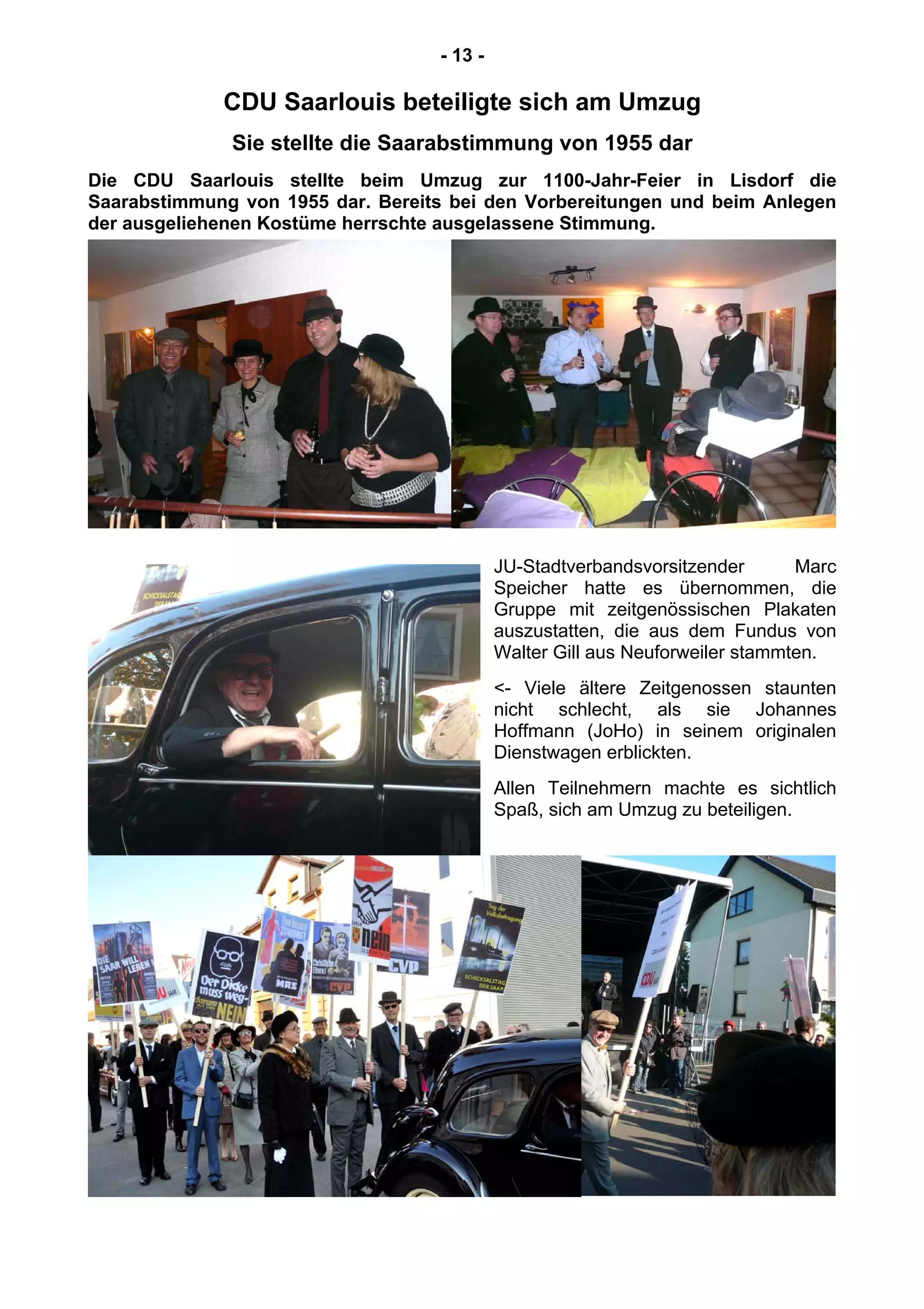 - 13 -
CDU Saarlouis beteiligte sich am Umzug
Sie stellte die Saarabstimmung von 1955 dar
Die CDU Saarlouis stellte beim Umzug zur 1100-Jahr-Feier in Lisdorf die
Saarabstimmung von 1955 dar. Bereits bei den Vorbereitungen und beim Anlegen
der ausgeliehenen Kostüme herrschte ausgelassene Stimmung.
JU-Stadtverbandsvorsitzender Marc
Speicher hatte es übernommen, die
Gruppe mit zeitgenössischen Plakaten
auszustatten, die aus dem Fundus von
Walter Gill aus Neuforweiler stammten.
<- Viele ältere Zeitgenossen staunten
nicht schlecht, als sie Johannes
Hoffmann (JoHo) in seinem originalen
Dienstwagen erblickten.
Allen Teilnehmern machte es sichtlich
Spaß, sich am Umzug zu beteiligen.
 