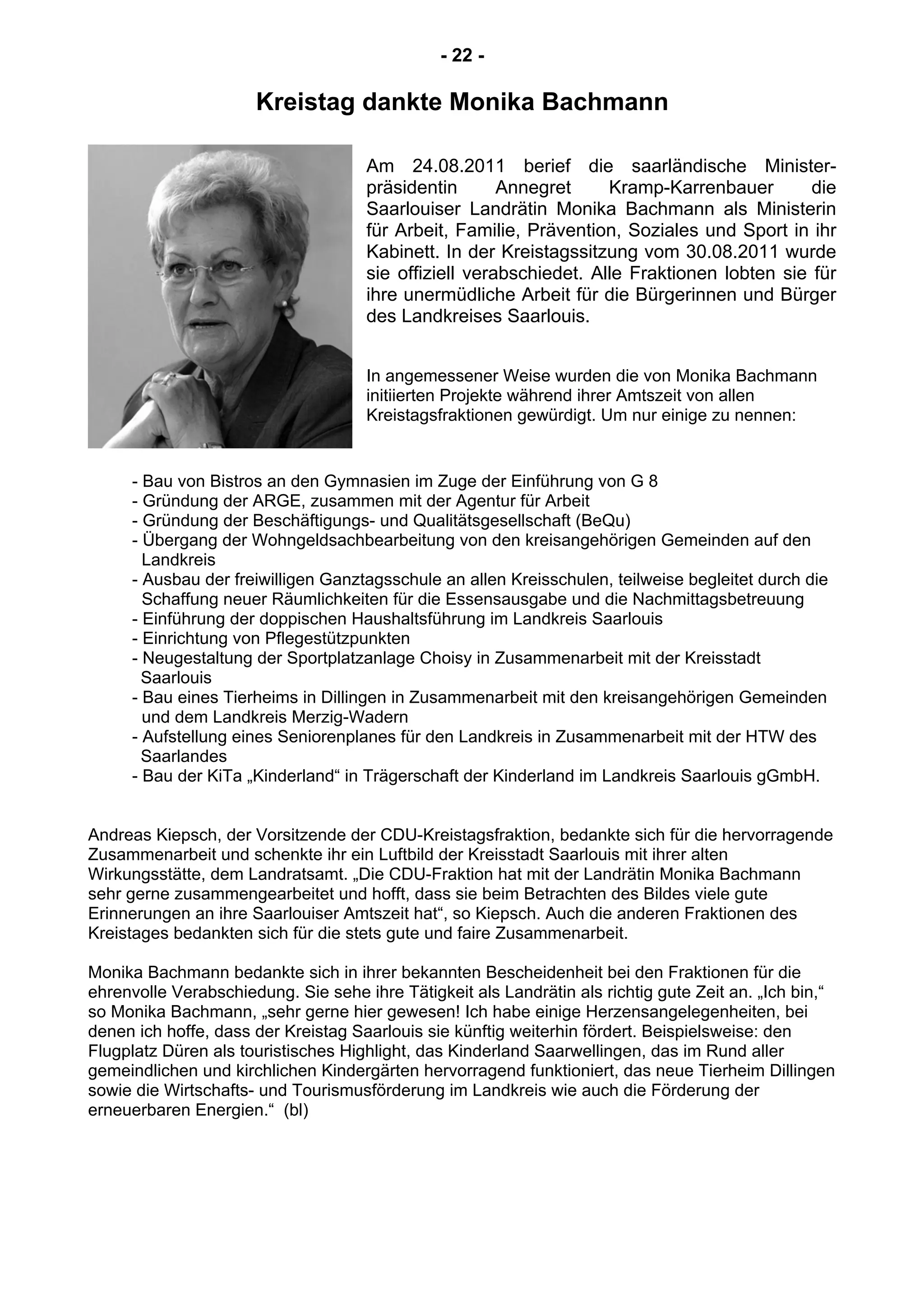 - 22 -
Kreistag dankte Monika Bachmann
Am 24.08.2011 berief die saarländische Minister-
präsidentin Annegret Kramp-Karrenbauer die
Saarlouiser Landrätin Monika Bachmann als Ministerin
für Arbeit, Familie, Prävention, Soziales und Sport in ihr
Kabinett. In der Kreistagssitzung vom 30.08.2011 wurde
sie offiziell verabschiedet. Alle Fraktionen lobten sie für
ihre unermüdliche Arbeit für die Bürgerinnen und Bürger
des Landkreises Saarlouis.
In angemessener Weise wurden die von Monika Bachmann
initiierten Projekte während ihrer Amtszeit von allen
Kreistagsfraktionen gewürdigt. Um nur einige zu nennen:
- Bau von Bistros an den Gymnasien im Zuge der Einführung von G 8
- Gründung der ARGE, zusammen mit der Agentur für Arbeit
- Gründung der Beschäftigungs- und Qualitätsgesellschaft (BeQu)
- Übergang der Wohngeldsachbearbeitung von den kreisangehörigen Gemeinden auf den
Landkreis
- Ausbau der freiwilligen Ganztagsschule an allen Kreisschulen, teilweise begleitet durch die
Schaffung neuer Räumlichkeiten für die Essensausgabe und die Nachmittagsbetreuung
- Einführung der doppischen Haushaltsführung im Landkreis Saarlouis
- Einrichtung von Pflegestützpunkten
- Neugestaltung der Sportplatzanlage Choisy in Zusammenarbeit mit der Kreisstadt
Saarlouis
- Bau eines Tierheims in Dillingen in Zusammenarbeit mit den kreisangehörigen Gemeinden
und dem Landkreis Merzig-Wadern
- Aufstellung eines Seniorenplanes für den Landkreis in Zusammenarbeit mit der HTW des
Saarlandes
- Bau der KiTa „Kinderland“ in Trägerschaft der Kinderland im Landkreis Saarlouis gGmbH.
Andreas Kiepsch, der Vorsitzende der CDU-Kreistagsfraktion, bedankte sich für die hervorragende
Zusammenarbeit und schenkte ihr ein Luftbild der Kreisstadt Saarlouis mit ihrer alten
Wirkungsstätte, dem Landratsamt. „Die CDU-Fraktion hat mit der Landrätin Monika Bachmann
sehr gerne zusammengearbeitet und hofft, dass sie beim Betrachten des Bildes viele gute
Erinnerungen an ihre Saarlouiser Amtszeit hat“, so Kiepsch. Auch die anderen Fraktionen des
Kreistages bedankten sich für die stets gute und faire Zusammenarbeit.
Monika Bachmann bedankte sich in ihrer bekannten Bescheidenheit bei den Fraktionen für die
ehrenvolle Verabschiedung. Sie sehe ihre Tätigkeit als Landrätin als richtig gute Zeit an. „Ich bin,“
so Monika Bachmann, „sehr gerne hier gewesen! Ich habe einige Herzensangelegenheiten, bei
denen ich hoffe, dass der Kreistag Saarlouis sie künftig weiterhin fördert. Beispielsweise: den
Flugplatz Düren als touristisches Highlight, das Kinderland Saarwellingen, das im Rund aller
gemeindlichen und kirchlichen Kindergärten hervorragend funktioniert, das neue Tierheim Dillingen
sowie die Wirtschafts- und Tourismusförderung im Landkreis wie auch die Förderung der
erneuerbaren Energien.“ (bl)
 