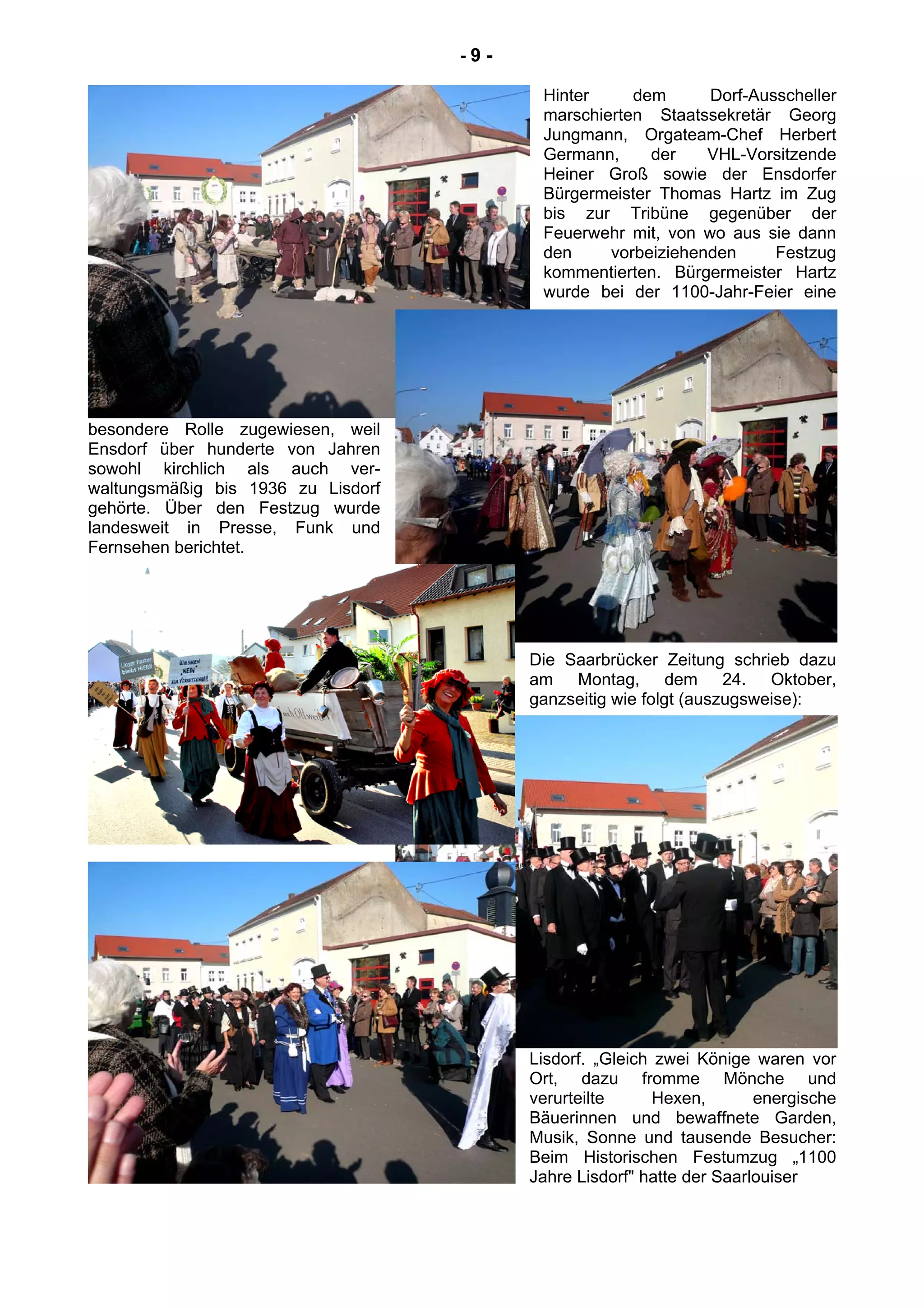 - 9 -
Hinter dem Dorf-Ausscheller
marschierten Staatssekretär Georg
Jungmann, Orgateam-Chef Herbert
Germann, der VHL-Vorsitzende
Heiner Groß sowie der Ensdorfer
Bürgermeister Thomas Hartz im Zug
bis zur Tribüne gegenüber der
Feuerwehr mit, von wo aus sie dann
den vorbeiziehenden Festzug
kommentierten. Bürgermeister Hartz
wurde bei der 1100-Jahr-Feier eine
besondere Rolle zugewiesen, weil
Ensdorf über hunderte von Jahren
sowohl kirchlich als auch ver-
waltungsmäßig bis 1936 zu Lisdorf
gehörte. Über den Festzug wurde
landesweit in Presse, Funk und
Fernsehen berichtet.
Die Saarbrücker Zeitung schrieb dazu
am Montag, dem 24. Oktober,
ganzseitig wie folgt (auszugsweise):
Lisdorf. „Gleich zwei Könige waren vor
Ort, dazu fromme Mönche und
verurteilte Hexen, energische
Bäuerinnen und bewaffnete Garden,
Musik, Sonne und tausende Besucher:
Beim Historischen Festumzug „1100
Jahre Lisdorf" hatte der Saarlouiser
 