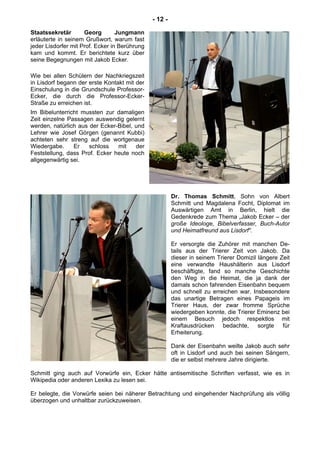 - 12 -
Staatssekretär Georg Jungmann
erläuterte in seinem Grußwort, warum fast
jeder Lisdorfer mit Prof. Ecker in Berührung
kam und kommt. Er berichtete kurz über
seine Begegnungen mit Jakob Ecker.
Wie bei allen Schülern der Nachkriegszeit
in Lisdorf begann der erste Kontakt mit der
Einschulung in die Grundschule Professor-
Ecker, die durch die Professor-Ecker-
Straße zu erreichen ist.
Im Bibelunterricht mussten zur damaligen
Zeit einzelne Passagen auswendig gelernt
werden, natürlich aus der Ecker-Bibel, und
Lehrer wie Josef Görgen (genannt Kubbi)
achteten sehr streng auf die wortgenaue
Wiedergabe. Er schloss mit der
Feststellung, dass Prof. Ecker heute noch
allgegenwärtig sei.
Dr. Thomas Schmitt, Sohn von Albert
Schmitt und Magdalena Focht, Diplomat im
Auswärtigen Amt in Berlin, hielt die
Gedenkrede zum Thema „Jakob Ecker – der
große Ideologe, Bibelverfasser, Buch-Autor
und Heimatfreund aus Lisdorf“.
Er versorgte die Zuhörer mit manchen De-
tails aus der Trierer Zeit von Jakob. Da
dieser in seinem Trierer Domizil längere Zeit
eine verwandte Haushälterin aus Lisdorf
beschäftigte, fand so manche Geschichte
den Weg in die Heimat, die ja dank der
damals schon fahrenden Eisenbahn bequem
und schnell zu erreichen war. Insbesondere
das unartige Betragen eines Papageis im
Trierer Haus, der zwar fromme Sprüche
wiedergeben konnte, die Trierer Eminenz bei
einem Besuch jedoch respektlos mit
Kraftausdrücken bedachte, sorgte für
Erheiterung.
Dank der Eisenbahn weilte Jakob auch sehr
oft in Lisdorf und auch bei seinen Sängern,
die er selbst mehrere Jahre dirigierte.
Schmitt ging auch auf Vorwürfe ein, Ecker hätte antisemitische Schriften verfasst, wie es in
Wikipedia oder anderen Lexika zu lesen sei.
Er belegte, die Vorwürfe seien bei näherer Betrachtung und eingehender Nachprüfung als völlig
überzogen und unhaltbar zurückzuweisen.
 
