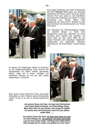 - 13 -
Auch einige Anekdoten des ersten Vorsitzenden
des MGV Klemens Port trugen zum besseren
Verständnis der Person Jakob Ecker bei, gehört
Klemens Port doch selbst zu den Nachfahren
des berühmten Professors aus Lisdorf. In einem
Kurzbeitrag zum Thema "Meine frühe
Begegnung mit Jakob Ecker" referierte er über
seine Schulzeit und Literaturstudium zum Thema
Prof. Ecker.
Zum Abschluss der Festveranstaltung sangen
die Lisdorfer Sänger zu Ehren ihres
Sängerahnen zuerst das „Abendrot" von Franz
Schubert, dann natürlich das „Saarlied“ von
Jakob Ecker aus dem Jahre 1888, das von
Adolph Reckzeh, dem damaligen Regiments-
kapellmeister des Saarlouiser Infanterie-
regimentes Nr. 30 „Graf Werder“, vertont worden
war.
Im Namen der Angehörigen dankte im Anschluss
an die Gedenkveranstaltung Victor Schmitt den
Organisatoren für diesen wirklich gelungenen
Abend. „Alles lief in einem würdigen und
passenden Rahmen ab und war dem Anlass
angemessen“, so Schmitt.
Nach seinem Tode erhielt Prof. Ecker seine letzte
Ruhestätte auf dem Friedhof seines Heimatdorfes
Lisdorf, so wie er es sich im Saarlied gewünscht
hatte:
„Am grünen Saum der Saar, da liegt mein Heimatland,
mein Heim bleibt immerdar, wo meine Wiege stand.
Mein Heim lieb' ich von Herzen, das einzig mir gefällt,
ich sehne mich mit Schmerzen nach ihm aus weiter,
weiter Welt. …..
Am grünen Saum der Saar, wo Gott mein Heim mir gab,
wo meine Wiege war, da wünscht´ ich einst mein Grab.
Leg ich mich müde nieder, verklingt mein letzter Reim,
dann klinget fort ihr Lieder und grüßet mir mein Heim.“
 