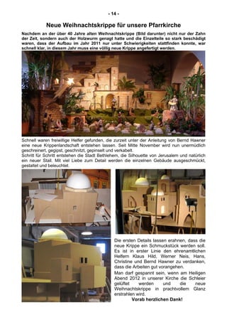- 14 -
Neue Weihnachtskrippe für unsere Pfarrkirche
Nachdem an der über 40 Jahre alten Weihnachtskrippe (Bild darunter) nicht nur der Zahn
der Zeit, sondern auch der Holzwurm genagt hatte und die Einzelteile so stark beschädigt
waren, dass der Aufbau im Jahr 2011 nur unter Schwierigkeiten stattfinden konnte, war
schnell klar, in diesem Jahr muss eine völlig neue Krippe angefertigt werden.
Schnell waren freiwillige Helfer gefunden, die zurzeit unter der Anleitung von Bernd Hawner
eine neue Krippenlandschaft entstehen lassen. Seit Mitte November wird nun unermüdlich
geschreinert, gegipst, geschnitzt, gepinselt und verkabelt.
Schritt für Schritt entstehen die Stadt Bethlehem, die Silhouette von Jerusalem und natürlich
ein neuer Stall. Mit viel Liebe zum Detail werden die einzelnen Gebäude ausgeschmückt,
gestaltet und beleuchtet.
Die ersten Details lassen erahnen, dass die
neue Krippe ein Schmuckstück werden soll.
Es ist in erster Linie den ehrenamtlichen
Helfern Klaus Hild, Werner Neis, Hans,
Christine und Bernd Hawner zu verdanken,
dass die Arbeiten gut vorangehen.
Man darf gespannt sein, wenn am Heiligen
Abend 2012 in unserer Kirche die Schleier
gelüftet werden und die neue
Weihnachtskrippe in prachtvollem Glanz
erstrahlen wird.
Vorab herzlichen Dank!
 