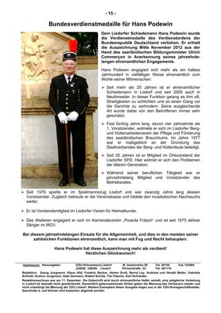 - 15 -
Bundesverdienstmedaille für Hans Podewin
Dem Lisdorfer Schiedsmann Hans Podewin wurde
die Verdienstmedaille des Verdienstordens der
Bundesrepublik Deutschland verliehen. Er erhielt
die Auszeichnung Mitte November 2012 aus der
Hand des saarländischen Bildungsminister Ulrich
Commerçon in Anerkennung seines jahrzehnte-
langen ehrenamtlichen Engagements.
Hans Podewin engagiert sich mehr als ein halbes
Jahrhundert in vielfältiger Weise ehrenamtlich zum
Wohle seiner Mitmenschen:
Seit mehr als 25 Jahren ist er ehrenamtlicher
Schiedsmann in Lisdorf und seit 2000 auch in
Neuforweiler. In dieser Funktion gelang es ihm oft,
Streitigkeiten zu schlichten und so einen Gang vor
die Gerichte zu verhindern. Seine ausgleichende
Art wurde dabei von den Betroffenen immer sehr
geschätzt.
Fast fünfzig Jahre lang, davon vier Jahrzehnte als
1. Vorsitzender, widmete er sich im Lisdorfer Berg-
und Hüttenarbeiterverein der Pflege und Förderung
des saarländischen Brauchtums. Im Jahre 1977
war er maßgeblich an der Gründung des
Stadtverbandes der Berg- und Hüttenleute beteiligt.
Seit 35 Jahren ist er Mitglied im Ortsvorstand der
Lisdorfer SPD. Hier widmet er sich den Problemen
der älteren Generation.
Während seiner beruflichen Tätigkeit war er
jahrzehntelang Mitglied und Vorsitzender des
Betriebsrates.
Seit 1979 spielte er im Spielmannszug Lisdorf und war zwanzig Jahre lang dessen
Vorsitzender. Zugleich betreute er die Vereinskasse und bildete den musikalischen Nachwuchs
weiter.
Er ist Vorstandsmitglied im Lisdorfer Verein für Heimatkunde.
Des Weiteren engagiert er sich im Karnevalsverein „Picarda Fräsch“ und ist seit 1975 aktiver
Sänger im MGV.
Bei diesem jahrzehntelangen Einsatz für die Allgemeinheit, und dies in den meisten seiner
zahlreichen Funktionen ehrenamtlich, kann man mit Fug und Recht behaupten:
Hans Podewin hat diese Auszeichnung mehr als verdient!
Herzlichen Glückwunsch!
Impressum: Herausgeber: CDU-Ortsverband Lisdorf III. Gartenreihe 50 Tel. 40155 Fax 122464
JUNGE UNION Lisdorf Thirionstraße 22 Tel. 461119
Redaktion: Georg Jungmann, Klaus Hild, Frederic Becker, Heiner Groß, Bernd Lay, Andreas und Harald Weiler, Gabriele
Schmitt, Gudrun Jungmann, Gabi Germann, Robert Schütz, Tim Flasche, Karl Schneider.
Redaktionsschluss war am 11. Dezember. Die Zeitschrift wird durch ehrenamtliche Helfer verteilt, eine zeitgleiche Verteilung
in Lisdorf ist deshalb nicht gewährleistet. Namentlich gekennzeichnete Artikel geben die Meinung des Verfassers wieder und
nicht unbedingt die Meinung der CDU Lisdorf. Weitere Exemplare dieser Ausgabe liegen aus in der CDU-Kreisgeschäftsstelle,
Saarstraße 4, und können dort kostenlos abgeholt werden.
 
