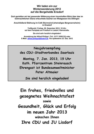 Wir laden ein zur
Winterwanderung 2012
auf die Bergehalde Ensdorf
Dort genießen wir bei passender Witterung einen traumhaften Blick über das im
weihnachtlichen Glanz erleuchtete Saartal von Wadgassen bis Dillingen
Anschließend Stärkung im Café Stormwind (ehemaliges Bergmannsheim)
in Ensdorf
Treffpunkt: Freitag, 28. Dezember 2012, 18 Uhr,
auf dem Parkplatz am Friedhof in Lisdorf, Kleinstraße.
Sie sind sehr herzlich eingeladen!
Anmeldung bei Alfred Philippi (Tel.: 0171 5559132) oder
E-Mail: alfred.philippi@lisdorf.de bis spätestens 23. Dez. 2012
Neujahrsempfang
des CDU-Stadtverbandes Saarlouis
Montag, 7. Jan. 2013, 19 Uhr
Kath. Pfarrzentrum Steinrausch
Ehrengast ist Bundesumweltminister
Peter Altmaier
Sie sind herzlich eingeladen!
Ein frohes, friedvolles und
gesegnetes Weihnachtsfest
sowie
Gesundheit, Glück und Erfolg
im neuen Jahr 2013
wünschen Ihnen
Ihre CDU und JU Lisdorf
 
