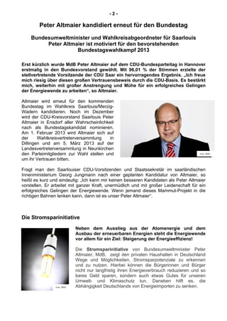 - 2 -
Peter Altmaier kandidiert erneut für den Bundestag
Bundesumweltminister und Wahlkreisabgeordneter für Saarlouis
Peter Altmaier ist motiviert für den bevorstehenden
Bundestagswahlkampf 2013
Erst kürzlich wurde MdB Peter Altmaier auf dem CDU-Bundesparteitag in Hannover
erstmalig in den Bundesvorstand gewählt. Mit 96,01 % der Stimmen erzielte der
stellvertretende Vorsitzende der CDU Saar ein hervorragendes Ergebnis. „Ich freue
mich riesig über diesen großen Vertrauensbeweis durch die CDU-Basis. Es bestärkt
mich, weiterhin mit großer Anstrengung und Mühe für ein erfolgreiches Gelingen
der Energiewende zu arbeiten“, so Altmaier.
Altmaier wird erneut für den kommenden
Bundestag im Wahlkreis Saarlouis/Merzig-
Wadern kandidieren. Noch im Dezember
wird der CDU-Kreisvorstand Saarlouis Peter
Altmaier in Ensdorf aller Wahrscheinlichkeit
nach als Bundestagskandidat nominieren.
Am 1. Februar 2013 wird Altmaier sich auf
der Wahlkreisvertreterversammlung in
Dillingen und am 5. März 2013 auf der
Landesvertreterversammlung in Neunkirchen
den Parteimitgliedern zur Wahl stellen und
um ihr Vertrauen bitten.
Fragt man den Saarlouiser CDU-Vorsitzenden und Staatssekretär im saarländischen
Innenministerium Georg Jungmann nach einer geplanten Kandidatur von Altmaier, so
heißt es kurz und eindeutig: „Ich kann mir keinen besseren Kandidaten als Peter Altmaier
vorstellen. Er arbeitet mit ganzer Kraft, unermüdlich und mit großer Leidenschaft für ein
erfolgreiches Gelingen der Energiewende. Wenn jemand dieses Mammut-Projekt in die
richtigen Bahnen lenken kann, dann ist es unser Peter Altmaier“.
Die Stromsparinitiative
Neben dem Ausstieg aus der Atomenergie und dem
Ausbau der erneuerbaren Energien steht die Energiewende
vor allem für ein Ziel: Steigerung der Energieeffizienz!
Die Stromsparinitiative von Bundesumweltminister Peter
Altmaier, MdB, zeigt den privaten Haushalten in Deutschland
Wege und Möglichkeiten, Stromsparpotenziale zu erkennen
und zu nutzen. Hierbei können die Bürgerinnen und Bürger
nicht nur langfristig ihren Energieverbrauch reduzieren und so
bares Geld sparen, sondern auch etwas Gutes für unseren
Umwelt- und Klimaschutz tun. Daneben hilft es, die
Abhängigkeit Deutschlands von Energieimporten zu senken.
Foto: BMU
Foto: BMU
 