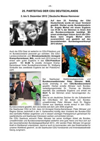 - 4 -
25. PARTEITAG DER CDU DEUTSCHLANDS
3. bis 5. Dezember 2012 │Deutsche Messe Hannover
Auf dem 25. Parteitag der CDU
Deutschlands wurde ein neuer Vorstand
gewählt. Hierbei wurde Bundeskanzlerin
Dr. Angela Merkel mit einem Ergebnis
von 97,94 % der Stimmen in ihrem Amt
als Bundesvorsitzende bestätigt. Mit
einem eindeutigen Votum durch die CDU-
Basis kann Angela Merkel daher
zuversichtlich und gestärkt auf den
bevorstehenden Bundestagswahlkampf
2013 blicken.
Auch die CDU Saar ist weiterhin im CDU-Präsidium und
im Bundesvorstand personell gut vertreten. Die CDU-
Landesvorsitzende und Ministerpräsidentin Annegret
Kramp-Karrenbauer, MdL, wurde nach 2010 erneut mit
einem sehr guten Ergebnis in das CDU-Präsidium
gewählt. Mit 83,86 % erzielte Annegret Kramp-
Karrenbauer hinter Bundesfinanzminister Dr. Wolfgang
Schäuble das zweitbeste Ergebnis bei der Präsidiums-
wahl.
Der Saarlouiser Wahlkreisabgeordnete und
Bundesumweltminister Peter Altmaier, MdB,
wurde erstmalig in den CDU-Bundesvorstand
gewählt. Hierbei erzielte Altmaier nach Bundes-
verteidigungsminister Dr. Thomas de Maizière
ebenfalls das zweitbeste Ergebnis und erhielt mit
96,01 % der Stimmen einen hervorragenden Zu-
spruch.
Dies ist ein deutliches Zeichen für die Zufriedenheit
der CDU-Basis mit der Arbeit von Bundes-
umweltminister Peter Altmaier. Auch Dr. Regina
Görner aus Saarlouis wurde erneut in den CDU-
Bundesvorstand gewählt, dem sie bereits seit dem Jahr 2000 angehört.
Die Saarlouiser CDU ist froh, dass mit Annegret Kramp-Karrenbauer, Peter Altmaier und
Regina Görner (wohnhaft in der II. Gartenreihe) künftig dem Vorstand der Bundes-CDU
drei namhafte Politiker angehören und in diesem wichtigen Parteigremium gemeinsam für
saarländische und Saarlouiser Interessen werben und eintreten können.
Die CDU Saarlouis wünscht Peter Altmaier bei seiner künftigen Arbeit als Bundes-
umweltminister und Bundesvorstandsmitglied weiterhin eine gute Hand und freut sich auf
den bevorstehenden Bundestagswahlkampf 2013. „Wir werden Peter Altmaier mit ganzer
Kraft im Wahlkampf unterstützen, damit er auch im kommenden Jahr das Direktmandat für
unseren Wahlkreis gewinnt“, so der Saarlouiser CDU-Vorsitzende und Innenstaatssekretär
Georg Jungmann.
Foto: CDU
 