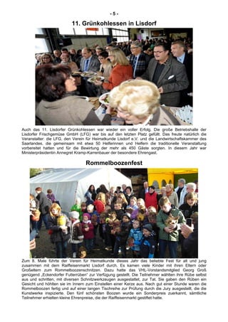 - 5 -
11. Grünkohlessen in Lisdorf
Auch das 11. Lisdorfer Grünkohlessen war wieder ein voller Erfolg. Die große Betriebshalle der
Lisdorfer Frischgemüse GmbH (LFG) war bis auf den letzten Platz gefüllt. Das freute natürlich die
Veranstalter: die LFG, den Verein für Heimatkunde Lisdorf e.V. und die Landwirtschaftskammer des
Saarlandes, die gemeinsam mit etwa 50 Helferinnen und Helfern die traditionelle Veranstaltung
vorbereitet hatten und für die Bewirtung der mehr als 450 Gäste sorgten. In diesem Jahr war
Ministerpräsidentin Annegret Kramp-Karrenbauer der besondere Ehrengast.
Rommelboozenfest
Zum 8. Male führte der Verein für Heimatkunde dieses Jahr das beliebte Fest für alt und jung
zusammen mit dem Raiffeisenmarkt Lisdorf durch. Es kamen viele Kinder mit ihren Eltern oder
Großeltern zum Rommelboozenschnitzen. Dazu hatte das VHL-Vorstandsmitglied Georg Groß
genügend „Eckendorfer Futterrüben“ zur Verfügung gestellt. Die Teilnehmer wählten ihre Rübe selbst
aus und schritten, mit diversen Schnitzwerkzeugen ausgestattet, zur Tat. Sie gaben den Rüben ein
Gesicht und höhlten sie im Innern zum Einstellen einer Kerze aus. Nach gut einer Stunde waren die
Rommelboozen fertig und auf einer langen Tischreihe zur Prüfung durch die Jury ausgestellt, die die
Kunstwerke inspizierte. Den fünf schönsten Boozen wurde ein Sonderpreis zuerkannt, sämtliche
Teilnehmer erhielten kleine Ehrenpreise, die der Raiffeisenmarkt gestiftet hatte.
 