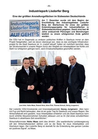 - 6 -
Industriepark Lisdorfer Berg
Eine der größten Ansiedlungsflächen im Südwesten Deutschlands
Am 7. Dezember wurde mit dem Beginn der
Erschließung des Industriegebietes Lisdorfer
Berg der Startschuss für eines der größten
Entwicklungsprojekte für Industrieflächen in
Südwestdeutschland gegeben. Damit sind fast 40
Jahre andauernde Planungen und Bemühungen
letztlich zu einem erfolgreichen Ende geführt
worden.
Die CDU hat im Gegensatz zu anderen politischen Kräften in Saarlouis immer an dem
Projekt festgehalten, weil sie davon überzeugt war, dass es das wichtigste Infrastruktur-
projekt für die Stadt Saarlouis ist. In „Lisdorf aktuell“ hatten wir mehrfach berichtet, dass
der Strukturwandel in unserer Region durch den Wegfall von Arbeitsplätzen bei Kohle und
Stahl nur erfolgreich gelingen kann, wenn Ersatzarbeitsplätze geschaffen werden.
(von links: Heiko Maas, Roland Henz, Aline Pink, Thomas Schuck, Georg Jungmann)
Der Lisdorfer CDU-Vorsitzende und Innenstaatssekretär Georg Jungmann: „Man kann
mit Fug und Recht behaupten, dies ist ein guter Tag für Saarlouis und unsere Region. Die
Wirtschaftskraft wird gestärkt, neue Arbeitsplätze entstehen und die Stadt Saarlouis kann
durch erhöhte Steuereinnahmen Schulden abbauen und so ihr Ziel eines schuldenfreien
Saarlouis in absehbarer Zeit verwirklichen.“
Wirtschaftsminister Heiko Maas sieht dies ähnlich: „Die saarländische Landesregierung
will den Wirtschaftsstandort stärken und so die Basis für neue Arbeitsplätze und
Wachstum legen. Der Lisdorfer Berg ist deshalb für die Entwicklung des ganzen Landes
ein positives Signal“, so Maas.
 