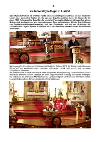 - 8 -
25 Jahre Mayer-Orgel in Lisdorf
Kein Musikinstrument im Umkreis hatte einen nachhaltigeren Einfluss auf das kulturelle
Leben einer gesamten Region als die von der Orgelmanufaktur Mayer in Heusweiler im
Jahre 1987 fertiggestellte Orgel für die Lisdorfer Pfarrkirche. Dadurch ist Lisdorf zu einem
Kultur- und Musikzentrum von internationalem Rang aufgestiegen. Mit der Durchführung
von Orgelkompositionswettbewerben, mit den Orgeltagen und mit der Gründung der
Europäischen Orgelakademie erarbeitete sich die Gemeinde weltweit einen beachtlichen
Stellenwert.
Nach ungewöhnlich erfolgreicher Kulturarbeit blickte im Oktober 2012 der Förderverein Klingende
Kirche auf ein Vierteljahrhundert intensiver Kulturarbeit zurück und konnte eine einmalige
Erfolgsbilanz vorweisen.
Bei einem Festakt in der Kirche wurde diese erfolgreiche Arbeit gewürdigt. Innenministerin Monika
Bachmann erinnerte in ihrer Festrede an einen ungewöhnlichen Aufstieg aus kleinen Anfängen.
Sie selbst war als ehemalige Mandatsträgerin, Landtagsmitglied, Landrätin und Ministerin oftmals
begeisterte Besucherin der verschiedensten Veranstaltungen.
 
