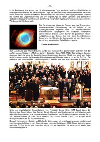 - 9 -
In der Festmesse aus Anlass des 25. Weihetages der Orgel verdeutlichte Pastor Ralf Hiebert in
einer speziellen Predigt die Bedeutung der Orgel bei der Gestaltung der Gottesdienste. Er wurde
dabei unterstützt von Dekanatskantor Armin Lamar, der passend zu den angesprochenen Themen
die Vielfalt des Orgelinstrumentes und der Orgelliturgie in Tönen vorstellte. Die zahlreichen
Gottesdienstbesucher dankten nach der Predigt mit großem Applaus für diese außergewöhnliche
Würdigung der Kirchenmusik.
„Die Orgel und der Klang der Sterne“ war das Thema einer
außerordentlichen Veranstaltung, die als Novum in die
Konzertgeschichte eingehen wird. Zu atemberaubenden
astronomischen Fotographien des Lisdorfer Astronomen
Gernot Meiser brachte Armin Lamar die passenden Orgel-
kompositionen zu Gehör. Es war eine beeindruckende
Begegnung der Königin der Instrumente mit der Astronomie,
die mit lang anhaltendem Beifall belohnt wurde.
Es war ein Erlebnis!
Zum Abschluss des Orgeljubiläums wurde ein musikalischer Leckerbissen geboten mit der
Aufführung der Messe in h-Moll von Johann Sebastian Bach (1685-1750). Das fast zwei Stunden
dauernde Werk ist eine der bedeutendsten Schöpfungen barocker Musik und stellt sehr hohe
Anforderungen an die darbietenden Künstlerinnen und Künstler, aber auch an die Zuhörer. Die
Messe ist kein musikalisches Unterhaltungsstück, sondern eine sehr anspruchsvolle Komposition.2
Unter der musikalischen Gesamtleitung von Professor Georg Grün (HfM Saar) boten der
Kammerchor Saarbrücken, das Daarler Barock Consort, ein Musikensemble mit teilweise noch
originalen Instrumenten bzw. originalgetreuen Nachbauten von Musikinstrumenten aus der Bach-
zeit, Verena Gropper (Sopran), Anne Bierwirth (Alt), Florian Cramer (Tenor) und Adolph Seidel
(Bass) barocke Musik auf höchstem Niveau.
Dirigent, Kammerchor, Solisten und Orchester überzeugten mit einer hervorragenden Leistung und
machten diese Aufführung zum Glanzstück des Lisdorfer Kulturjahres 2012. Dieser Meinung waren
auch die Zuhörer in der gut besetzten Kirche und sie bedachten die Akteure mit einem lang
anhaltenden Applaus.
 