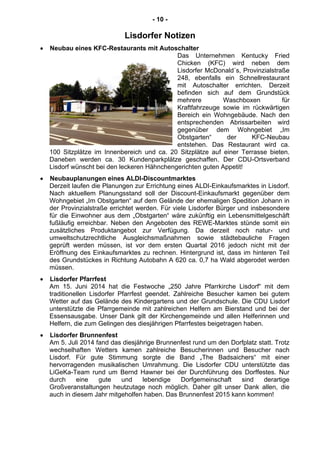 - 10 -
Lisdorfer Notizen
Neubau eines KFC-Restaurants mit Autoschalter
Das Unternehmen Kentucky Fried
Chicken (KFC) wird neben dem
Lisdorfer McDonald´s, Provinzialstraße
248, ebenfalls ein Schnellrestaurant
mit Autoschalter errichten. Derzeit
befinden sich auf dem Grundstück
mehrere Waschboxen für
Kraftfahrzeuge sowie im rückwärtigen
Bereich ein Wohngebäude. Nach den
entsprechenden Abrissarbeiten wird
gegenüber dem Wohngebiet „Im
Obstgarten“ der KFC-Neubau
entstehen. Das Restaurant wird ca.
100 Sitzplätze im Innenbereich und ca. 20 Sitzplätze auf einer Terrasse bieten.
Daneben werden ca. 30 Kundenparkplätze geschaffen. Der CDU-Ortsverband
Lisdorf wünscht bei den leckeren Hähnchengerichten guten Appetit!
Neubauplanungen eines ALDI-Discountmarktes
Derzeit laufen die Planungen zur Errichtung eines ALDI-Einkaufsmarktes in Lisdorf.
Nach aktuellem Planungsstand soll der Discount-Einkaufsmarkt gegenüber dem
Wohngebiet „Im Obstgarten“ auf dem Gelände der ehemaligen Spedition Johann in
der Provinzialstraße errichtet werden. Für viele Lisdorfer Bürger und insbesondere
für die Einwohner aus dem „Obstgarten“ wäre zukünftig ein Lebensmittelgeschäft
fußläufig erreichbar. Neben den Angeboten des REWE-Marktes stünde somit ein
zusätzliches Produktangebot zur Verfügung. Da derzeit noch natur- und
umweltschutzrechtliche Ausgleichsmaßnahmen sowie städtebauliche Fragen
geprüft werden müssen, ist vor dem ersten Quartal 2016 jedoch nicht mit der
Eröffnung des Einkaufsmarktes zu rechnen. Hintergrund ist, dass im hinteren Teil
des Grundstückes in Richtung Autobahn A 620 ca. 0,7 ha Wald abgerodet werden
müssen.
Lisdorfer Pfarrfest
Am 15. Juni 2014 hat die Festwoche „250 Jahre Pfarrkirche Lisdorf“ mit dem
traditionellen Lisdorfer Pfarrfest geendet. Zahlreiche Besucher kamen bei gutem
Wetter auf das Gelände des Kindergartens und der Grundschule. Die CDU Lisdorf
unterstützte die Pfarrgemeinde mit zahlreichen Helfern am Bierstand und bei der
Essensausgabe. Unser Dank gilt der Kirchengemeinde und allen Helferinnen und
Helfern, die zum Gelingen des diesjährigen Pfarrfestes beigetragen haben.
Lisdorfer Brunnenfest
Am 5. Juli 2014 fand das diesjährige Brunnenfest rund um den Dorfplatz statt. Trotz
wechselhaften Wetters kamen zahlreiche Besucherinnen und Besucher nach
Lisdorf. Für gute Stimmung sorgte die Band „The Badsaichers“ mit einer
hervorragenden musikalischen Umrahmung. Die Lisdorfer CDU unterstützte das
LiGeKa-Team rund um Bernd Hawner bei der Durchführung des Dorffestes. Nur
durch eine gute und lebendige Dorfgemeinschaft sind derartige
Großveranstaltungen heutzutage noch möglich. Daher gilt unser Dank allen, die
auch in diesem Jahr mitgeholfen haben. Das Brunnenfest 2015 kann kommen!
 