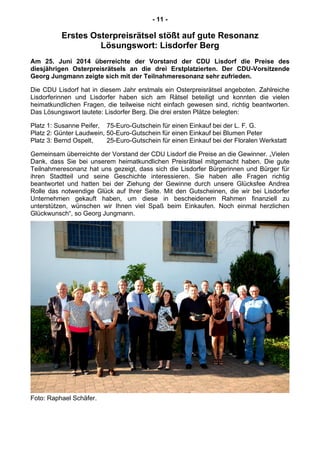 - 11 -
Erstes Osterpreisrätsel stößt auf gute Resonanz
Lösungswort: Lisdorfer Berg
Am 25. Juni 2014 überreichte der Vorstand der CDU Lisdorf die Preise des
diesjährigen Osterpreisrätsels an die drei Erstplatzierten. Der CDU-Vorsitzende
Georg Jungmann zeigte sich mit der Teilnahmeresonanz sehr zufrieden.
Die CDU Lisdorf hat in diesem Jahr erstmals ein Osterpreisrätsel angeboten. Zahlreiche
Lisdorferinnen und Lisdorfer haben sich am Rätsel beteiligt und konnten die vielen
heimatkundlichen Fragen, die teilweise nicht einfach gewesen sind, richtig beantworten.
Das Lösungswort lautete: Lisdorfer Berg. Die drei ersten Plätze belegten:
Platz 1: Susanne Peifer, 75-Euro-Gutschein für einen Einkauf bei der L. F. G.
Platz 2: Günter Laudwein, 50-Euro-Gutschein für einen Einkauf bei Blumen Peter
Platz 3: Bernd Ospelt, 25-Euro-Gutschein für einen Einkauf bei der Floralen Werkstatt
Gemeinsam überreichte der Vorstand der CDU Lisdorf die Preise an die Gewinner. „Vielen
Dank, dass Sie bei unserem heimatkundlichen Preisrätsel mitgemacht haben. Die gute
Teilnahmeresonanz hat uns gezeigt, dass sich die Lisdorfer Bürgerinnen und Bürger für
ihren Stadtteil und seine Geschichte interessieren. Sie haben alle Fragen richtig
beantwortet und hatten bei der Ziehung der Gewinne durch unsere Glücksfee Andrea
Rolle das notwendige Glück auf Ihrer Seite. Mit den Gutscheinen, die wir bei Lisdorfer
Unternehmen gekauft haben, um diese in bescheidenem Rahmen finanziell zu
unterstützen, wünschen wir Ihnen viel Spaß beim Einkaufen. Noch einmal herzlichen
Glückwunsch“, so Georg Jungmann.
Foto: Raphael Schäfer.
 