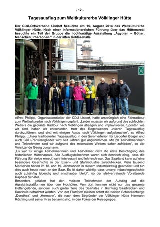 - 12 -
Tagesausflug zum Weltkulturerbe Völklinger Hütte
Der CDU-Ortsverband Lisdorf besuchte am 15. August 2014 das Weltkulturerbe
Völklinger Hütte. Nach einer informationsreichen Führung über das Hüttenareal
besuchte ein Teil der Gruppe die hochkarätige Ausstellung „Ägypten – Götter,
Menschen, Pharaonen.“ in der alten Gebläsehalle.
Alfred Philippi, Organisationsleiter der CDU Lisdorf, hatte ursprünglich eine Fahrradtour
zum Weltkulturerbe nach Völklingen geplant. „Leider mussten wir aufgrund des schlechten
Wetters die geplante Radtour nach Völklingen absagen und improvisieren. Spontan wie
wir sind, haben wir entschieden, trotz des Regenwetters unseren Tagesausflug
durchzuführen, und sind mit einigen Autos nach Völklingen aufgebrochen“, so Alfred
Philippi. „Unser traditioneller Tagesausflug in den Sommerferien für Lisdorfer Bürger und
auch CDU-Parteimitglieder wird seit Jahren gut angenommen. Mit 20 Teilnehmerinnen
und Teilnehmern sind wir aufgrund des miserablen Wetters daher zufrieden“, so der
Vorsitzende Georg Jungmann.
„Es war für einige Teilnehmerinnen und Teilnehmer nicht die erste Besichtigung des
historischen Hüttenareals. Alle Ausflugsteilnehmer waren sich dennoch einig, dass die
Führung (für einige erneut) sehr interessant und lehrreich war. Das Saarland kann auf eine
besondere Geschichte in der Eisen- und Stahlindustrie zurückblicken. Viele tausend
Menschen haben im 18. und 19. Jahrhundert in diesem Industriezweig gearbeitet und tun
dies auch heute noch an der Saar. Es ist daher wichtig, dass unsere Industriegeschichte
auch zukünftig lebendig und anschaubar bleibt“, so der stellvertretende Vorsitzende
Raphael Schäfer.
Besonders gefallen hat den meisten Teilnehmern der Aufstieg auf die
Aussichtsplattformen über den Hochöfen. Von dort konnten nicht nur das gesamte
Hüttengelände, sondern auch große Teile des Saartales in Richtung Saarbrücken und
Saarlouis betrachtet werden. Von der Plattform rückten sofort die beiden Schlackenberge
„Dorothea“ und „Hermann“, die nach dem Begründer der Völklinger Hütte Hermann
Röchling und seiner Frau benannt sind, in den Fokus der Reisegruppe.
 