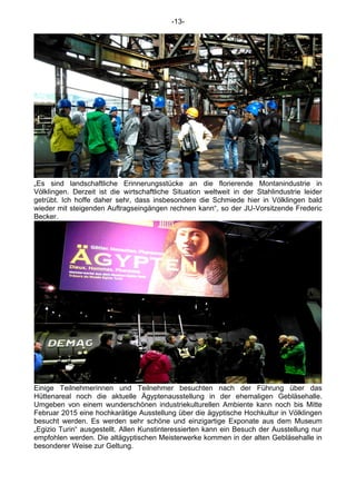 -13-
„Es sind landschaftliche Erinnerungsstücke an die florierende Montanindustrie in
Völklingen. Derzeit ist die wirtschaftliche Situation weltweit in der Stahlindustrie leider
getrübt. Ich hoffe daher sehr, dass insbesondere die Schmiede hier in Völklingen bald
wieder mit steigenden Auftragseingängen rechnen kann“, so der JU-Vorsitzende Frederic
Becker.
Einige Teilnehmerinnen und Teilnehmer besuchten nach der Führung über das
Hüttenareal noch die aktuelle Ägyptenausstellung in der ehemaligen Gebläsehalle.
Umgeben von einem wunderschönen industriekulturellen Ambiente kann noch bis Mitte
Februar 2015 eine hochkarätige Ausstellung über die ägyptische Hochkultur in Völklingen
besucht werden. Es werden sehr schöne und einzigartige Exponate aus dem Museum
„Egizio Turin“ ausgestellt. Allen Kunstinteressierten kann ein Besuch der Ausstellung nur
empfohlen werden. Die altägyptischen Meisterwerke kommen in der alten Gebläsehalle in
besonderer Weise zur Geltung.
 