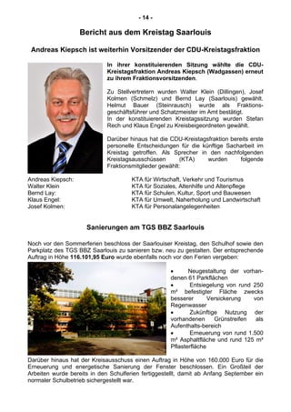 - 14 -
Bericht aus dem Kreistag Saarlouis
Andreas Kiepsch ist weiterhin Vorsitzender der CDU-Kreistagsfraktion
In ihrer konstituierenden Sitzung wählte die CDU-
Kreistagsfraktion Andreas Kiepsch (Wadgassen) erneut
zu ihrem Fraktionsvorsitzenden.
Zu Stellvertretern wurden Walter Klein (Dillingen), Josef
Kolmen (Schmelz) und Bernd Lay (Saarlouis) gewählt.
Helmut Bauer (Steinrausch) wurde als Fraktions-
geschäftsführer und Schatzmeister im Amt bestätigt.
In der konstituierenden Kreistagssitzung wurden Stefan
Rech und Klaus Engel zu Kreisbeigeordneten gewählt.
Darüber hinaus hat die CDU-Kreistagsfraktion bereits erste
personelle Entscheidungen für die künftige Sacharbeit im
Kreistag getroffen. Als Sprecher in den nachfolgenden
Kreistagsausschüssen (KTA) wurden folgende
Fraktionsmitglieder gewählt:
Andreas Kiepsch: KTA für Wirtschaft, Verkehr und Tourismus
Walter Klein KTA für Soziales, Altenhilfe und Altenpflege
Bernd Lay: KTA für Schulen, Kultur, Sport und Bauwesen
Klaus Engel: KTA für Umwelt, Naherholung und Landwirtschaft
Josef Kolmen: KTA für Personalangelegenheiten
Sanierungen am TGS BBZ Saarlouis
Noch vor den Sommerferien beschloss der Saarlouiser Kreistag, den Schulhof sowie den
Parkplatz des TGS BBZ Saarlouis zu sanieren bzw. neu zu gestalten. Der entsprechende
Auftrag in Höhe 116.101,95 Euro wurde ebenfalls noch vor den Ferien vergeben:
Neugestaltung der vorhan-
denen 61 Parkflächen
Entsiegelung von rund 250
m² befestigter Fläche zwecks
besserer Versickerung von
Regenwasser
Zukünftige Nutzung der
vorhandenen Grünstreifen als
Aufenthalts-bereich
Erneuerung von rund 1.500
m² Asphaltfläche und rund 125 m²
Pflasterfläche
Darüber hinaus hat der Kreisausschuss einen Auftrag in Höhe von 160.000 Euro für die
Erneuerung und energetische Sanierung der Fenster beschlossen. Ein Großteil der
Arbeiten wurde bereits in den Schulferien fertiggestellt, damit ab Anfang September ein
normaler Schulbetrieb sichergestellt war.
 