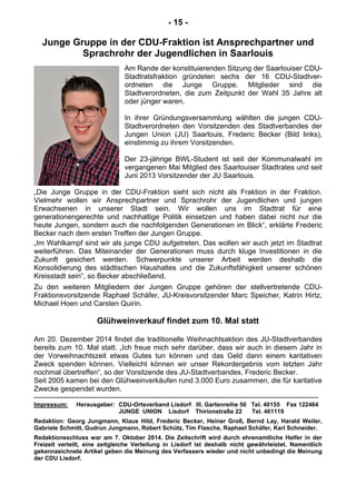 - 15 -
Junge Gruppe in der CDU-Fraktion ist Ansprechpartner und
Sprachrohr der Jugendlichen in Saarlouis
Am Rande der konstituierenden Sitzung der Saarlouiser CDU-
Stadtratsfraktion gründeten sechs der 16 CDU-Stadtver-
ordneten die Junge Gruppe. Mitglieder sind die
Stadtverordneten, die zum Zeitpunkt der Wahl 35 Jahre alt
oder jünger waren.
In ihrer Gründungsversammlung wählten die jungen CDU-
Stadtverordneten den Vorsitzenden des Stadtverbandes der
Jungen Union (JU) Saarlouis, Frederic Becker (Bild links),
einstimmig zu ihrem Vorsitzenden.
Der 23-jährige BWL-Student ist seit der Kommunalwahl im
vergangenen Mai Mitglied des Saarlouiser Stadtrates und seit
Juni 2013 Vorsitzender der JU Saarlouis.
„Die Junge Gruppe in der CDU-Fraktion sieht sich nicht als Fraktion in der Fraktion.
Vielmehr wollen wir Ansprechpartner und Sprachrohr der Jugendlichen und jungen
Erwachsenen in unserer Stadt sein. Wir wollen uns im Stadtrat für eine
generationengerechte und nachhaltige Politik einsetzen und haben dabei nicht nur die
heute Jungen, sondern auch die nachfolgenden Generationen im Blick“, erklärte Frederic
Becker nach dem ersten Treffen der Jungen Gruppe.
„Im Wahlkampf sind wir als junge CDU aufgetreten. Das wollen wir auch jetzt im Stadtrat
weiterführen. Das Miteinander der Generationen muss durch kluge Investitionen in die
Zukunft gesichert werden. Schwerpunkte unserer Arbeit werden deshalb die
Konsolidierung des städtischen Haushaltes und die Zukunftsfähigkeit unserer schönen
Kreisstadt sein“, so Becker abschließend.
Zu den weiteren Mitgliedern der Jungen Gruppe gehören der stellvertretende CDU-
Fraktionsvorsitzende Raphael Schäfer, JU-Kreisvorsitzender Marc Speicher, Katrin Hirtz,
Michael Hoen und Carsten Quirin.
Glühweinverkauf findet zum 10. Mal statt
Am 20. Dezember 2014 findet die traditionelle Weihnachtsaktion des JU-Stadtverbandes
bereits zum 10. Mal statt. „Ich freue mich sehr darüber, dass wir auch in diesem Jahr in
der Vorweihnachtszeit etwas Gutes tun können und das Geld dann einem karitativen
Zweck spenden können. Vielleicht können wir unser Rekordergebnis vom letzten Jahr
nochmal übertreffen“, so der Vorsitzende des JU-Stadtverbandes, Frederic Becker.
Seit 2005 kamen bei den Glühweinverkäufen rund 3.000 Euro zusammen, die für karitative
Zwecke gespendet wurden.
-----------------------------------------------------------------------------------------------------------------------
Impressum: Herausgeber: CDU-Ortsverband Lisdorf III. Gartenreihe 50 Tel. 40155 Fax 122464
JUNGE UNION Lisdorf Thirionstraße 22 Tel. 461119
Redaktion: Georg Jungmann, Klaus Hild, Frederic Becker, Heiner Groß, Bernd Lay, Harald Weiler,
Gabriele Schmitt, Gudrun Jungmann, Robert Schütz, Tim Flasche, Raphael Schäfer, Karl Schneider.
Redaktionsschluss war am 7. Oktober 2014. Die Zeitschrift wird durch ehrenamtliche Helfer in der
Freizeit verteilt, eine zeitgleiche Verteilung in Lisdorf ist deshalb nicht gewährleistet. Namentlich
gekennzeichnete Artikel geben die Meinung des Verfassers wieder und nicht unbedingt die Meinung
der CDU Lisdorf.
 