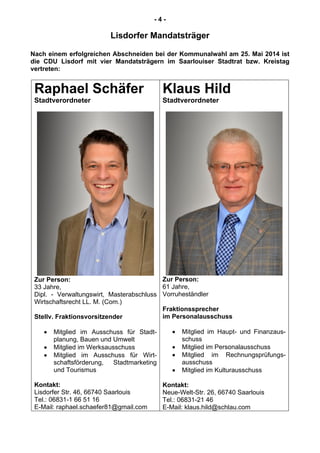 - 4 -
Lisdorfer Mandatsträger
Nach einem erfolgreichen Abschneiden bei der Kommunalwahl am 25. Mai 2014 ist
die CDU Lisdorf mit vier Mandatsträgern im Saarlouiser Stadtrat bzw. Kreistag
vertreten:
Raphael Schäfer
Stadtverordneter
Zur Person:
33 Jahre,
Dipl. - Verwaltungswirt, Masterabschluss
Wirtschaftsrecht LL. M. (Com.)
Stellv. Fraktionsvorsitzender
Mitglied im Ausschuss für Stadt-
planung, Bauen und Umwelt
Mitglied im Werksausschuss
Mitglied im Ausschuss für Wirt-
schaftsförderung, Stadtmarketing
und Tourismus
Kontakt:
Lisdorfer Str. 46, 66740 Saarlouis
Tel.: 06831-1 66 51 16
E-Mail: raphael.schaefer81@gmail.com
Klaus Hild
Stadtverordneter
Zur Person:
61 Jahre,
Vorruheständler
Fraktionssprecher
im Personalausschuss
Mitglied im Haupt- und Finanzaus-
schuss
Mitglied im Personalausschuss
Mitglied im Rechnungsprüfungs-
ausschuss
Mitglied im Kulturausschuss
Kontakt:
Neue-Welt-Str. 26, 66740 Saarlouis
Tel.: 06831-21 46
E-Mail: klaus.hild@schlau.com
 