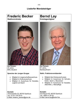 - 5 -
Lisdorfer Mandatsträger
Frederic Becker
Stadtverordneter
Zur Person:
23 Jahre,
BWL-Student
Sprecher der Jungen Gruppe
Mitglied im Liegenschaftsausschuss
Mitglied im Kulturausschuss
Mitglied im Ausschuss für Soziales,
Jugend und Sport
Kontakt:
Thirionstraße 22, 66740 Saarlouis
Tel.: 0175-1 64 20 01
E-Mail: frederic_becker@gmx.de
Bernd Lay
Kreistagsmitglied
Zur Person:
61 Jahre,
Bankkaufmann
Stellv. Fraktionsvorsitzender
Mitglied des Kreisausschusses
Mitglied im Ausschuss für Schulen,
Kultur, Sport u. Bauwesen
Mitglied im Ausschuss für Soziales,
Altenhilfe u. Altenpflege
Kontakt:
Fort Rauch 62, 66740 Saarlouis
Tel.: 06831-4 30 52
E-Mail: bernd.lay@lisdorf.de
 