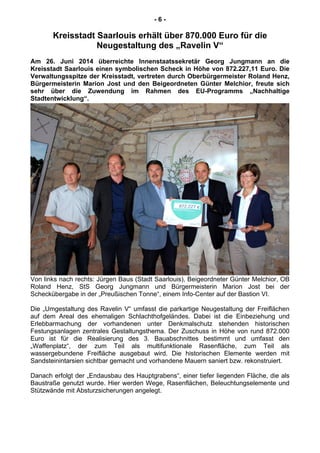 - 6 -
Kreisstadt Saarlouis erhält über 870.000 Euro für die
Neugestaltung des „Ravelin V“
Am 26. Juni 2014 überreichte Innenstaatssekretär Georg Jungmann an die
Kreisstadt Saarlouis einen symbolischen Scheck in Höhe von 872.227,11 Euro. Die
Verwaltungsspitze der Kreisstadt, vertreten durch Oberbürgermeister Roland Henz,
Bürgermeisterin Marion Jost und den Beigeordneten Günter Melchior, freute sich
sehr über die Zuwendung im Rahmen des EU-Programms „Nachhaltige
Stadtentwicklung“.
Von links nach rechts: Jürgen Baus (Stadt Saarlouis), Beigeordneter Günter Melchior, OB
Roland Henz, StS Georg Jungmann und Bürgermeisterin Marion Jost bei der
Scheckübergabe in der „Preußischen Tonne“, einem Info-Center auf der Bastion VI.
Die „Umgestaltung des Ravelin V“ umfasst die parkartige Neugestaltung der Freiflächen
auf dem Areal des ehemaligen Schlachthofgeländes. Dabei ist die Einbeziehung und
Erlebbarmachung der vorhandenen unter Denkmalschutz stehenden historischen
Festungsanlagen zentrales Gestaltungsthema. Der Zuschuss in Höhe von rund 872.000
Euro ist für die Realisierung des 3. Bauabschnittes bestimmt und umfasst den
„Waffenplatz“, der zum Teil als multifunktionale Rasenfläche, zum Teil als
wassergebundene Freifläche ausgebaut wird. Die historischen Elemente werden mit
Sandsteinintarsien sichtbar gemacht und vorhandene Mauern saniert bzw. rekonstruiert.
Danach erfolgt der „Endausbau des Hauptgrabens“, einer tiefer liegenden Fläche, die als
Baustraße genutzt wurde. Hier werden Wege, Rasenflächen, Beleuchtungselemente und
Stützwände mit Absturzsicherungen angelegt.
 